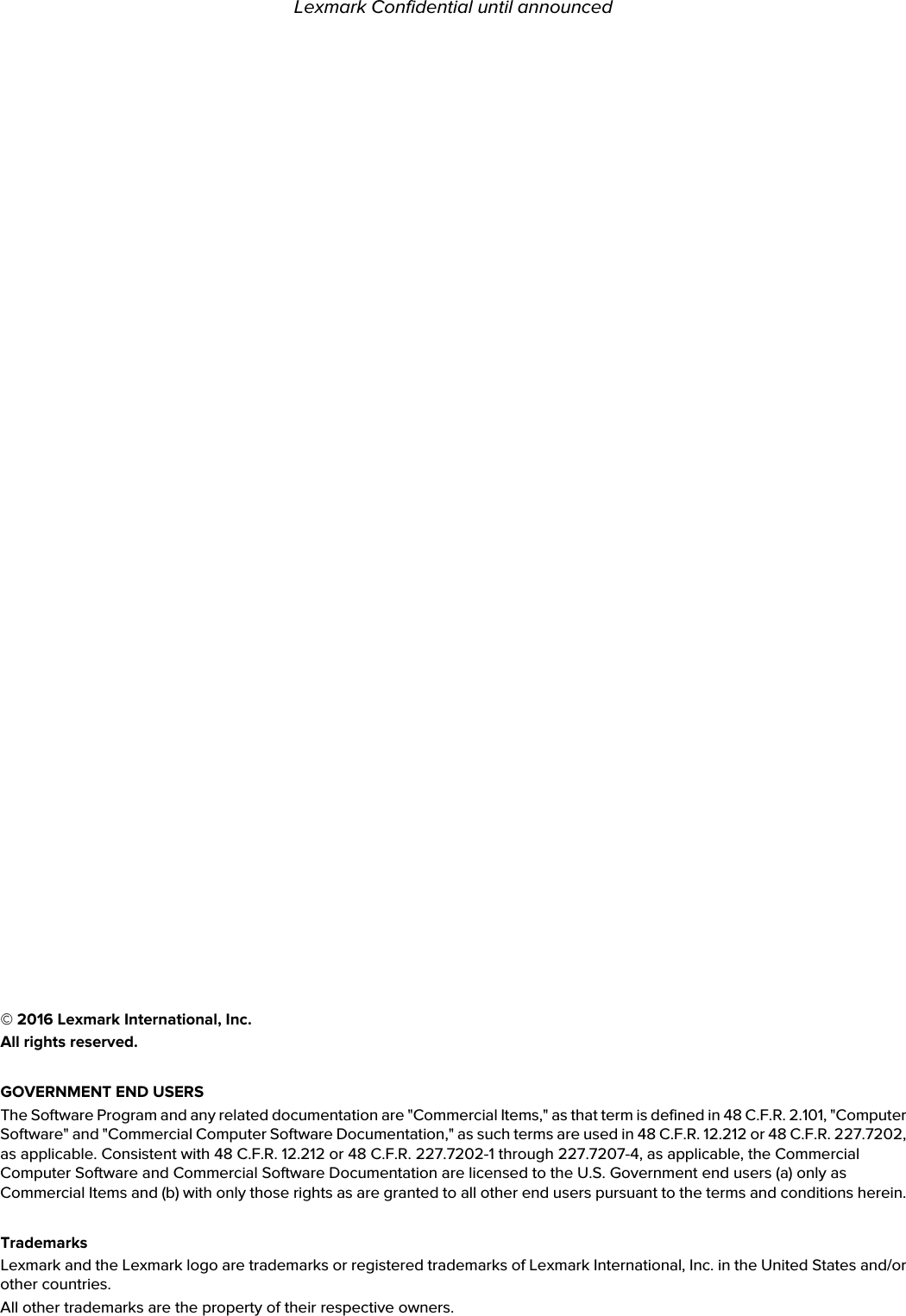 © 2016 Lexmark International, Inc.All rights reserved.GOVERNMENT END USERSThe Software Program and any related documentation are &quot;Commercial Items,&quot; as that term is defined in 48 C.F.R. 2.101, &quot;Computer Software&quot; and &quot;Commercial Computer Software Documentation,&quot; as such terms are used in 48 C.F.R. 12.212 or 48 C.F.R. 227.7202, as applicable. Consistent with 48 C.F.R. 12.212 or 48 C.F.R. 227.7202-1 through 227.7207-4, as applicable, the Commercial Computer Software and Commercial Software Documentation are licensed to the U.S. Government end users (a) only as Commercial Items and (b) with only those rights as are granted to all other end users pursuant to the terms and conditions herein.TrademarksLexmark and the Lexmark logo are trademarks or registered trademarks of Lexmark International, Inc. in the United States and/or other countries.All other trademarks are the property of their respective owners.Lexmark Confidential until announced