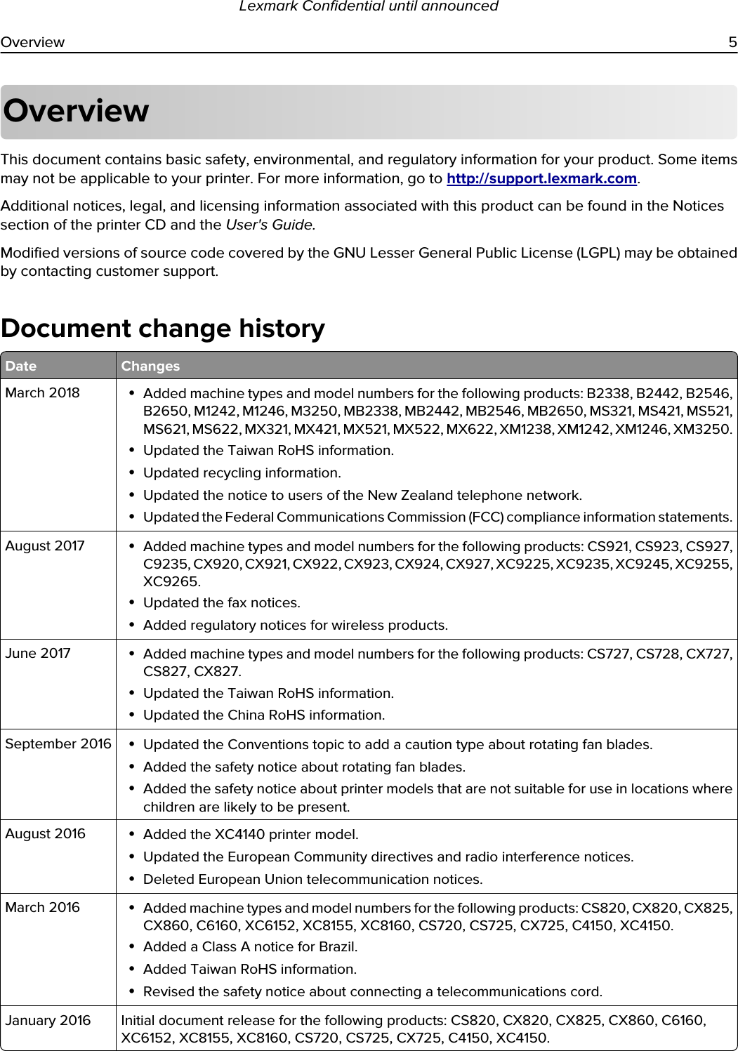 OverviewThis document contains basic safety, environmental, and regulatory information for your product. Some items may not be applicable to your printer. For more information, go to http://support.lexmark.com.Additional notices, legal, and licensing information associated with this product can be found in the Notices section of the printer CD and the User&apos;s Guide.Modified versions of source code covered by the GNU Lesser General Public License (LGPL) may be obtained by contacting customer support.Document change historyDate ChangesMarch 2018 •Added machine types and model numbers for the following products: B2338, B2442, B2546, B2650, M1242, M1246, M3250, MB2338, MB2442, MB2546, MB2650, MS321, MS421, MS521, MS621, MS622, MX321, MX421, MX521, MX522, MX622, XM1238, XM1242, XM1246, XM3250.•Updated the Taiwan RoHS information.•Updated recycling information.•Updated the notice to users of the New Zealand telephone network.•Updated the Federal Communications Commission (FCC) compliance information statements.August 2017 •Added machine types and model numbers for the following products: CS921, CS923, CS927, C9235, CX920, CX921, CX922, CX923, CX924, CX927, XC9225, XC9235, XC9245, XC9255, XC9265.•Updated the fax notices.•Added regulatory notices for wireless products.June 2017 •Added machine types and model numbers for the following products: CS727, CS728, CX727, CS827, CX827.•Updated the Taiwan RoHS information.•Updated the China RoHS information.September 2016 •Updated the Conventions topic to add a caution type about rotating fan blades.•Added the safety notice about rotating fan blades.•Added the safety notice about printer models that are not suitable for use in locations where children are likely to be present.August 2016 •Added the XC4140 printer model.•Updated the European Community directives and radio interference notices.•Deleted European Union telecommunication notices.March 2016 •Added machine types and model numbers for the following products: CS820, CX820, CX825, CX860, C6160, XC6152, XC8155, XC8160, CS720, CS725, CX725, C4150, XC4150.•Added a Class A notice for Brazil.•Added Taiwan RoHS information.•Revised the safety notice about connecting a telecommunications cord.January 2016 Initial document release for the following products: CS820, CX820, CX825, CX860, C6160, XC6152, XC8155, XC8160, CS720, CS725, CX725, C4150, XC4150.Lexmark Confidential until announcedOverview 5