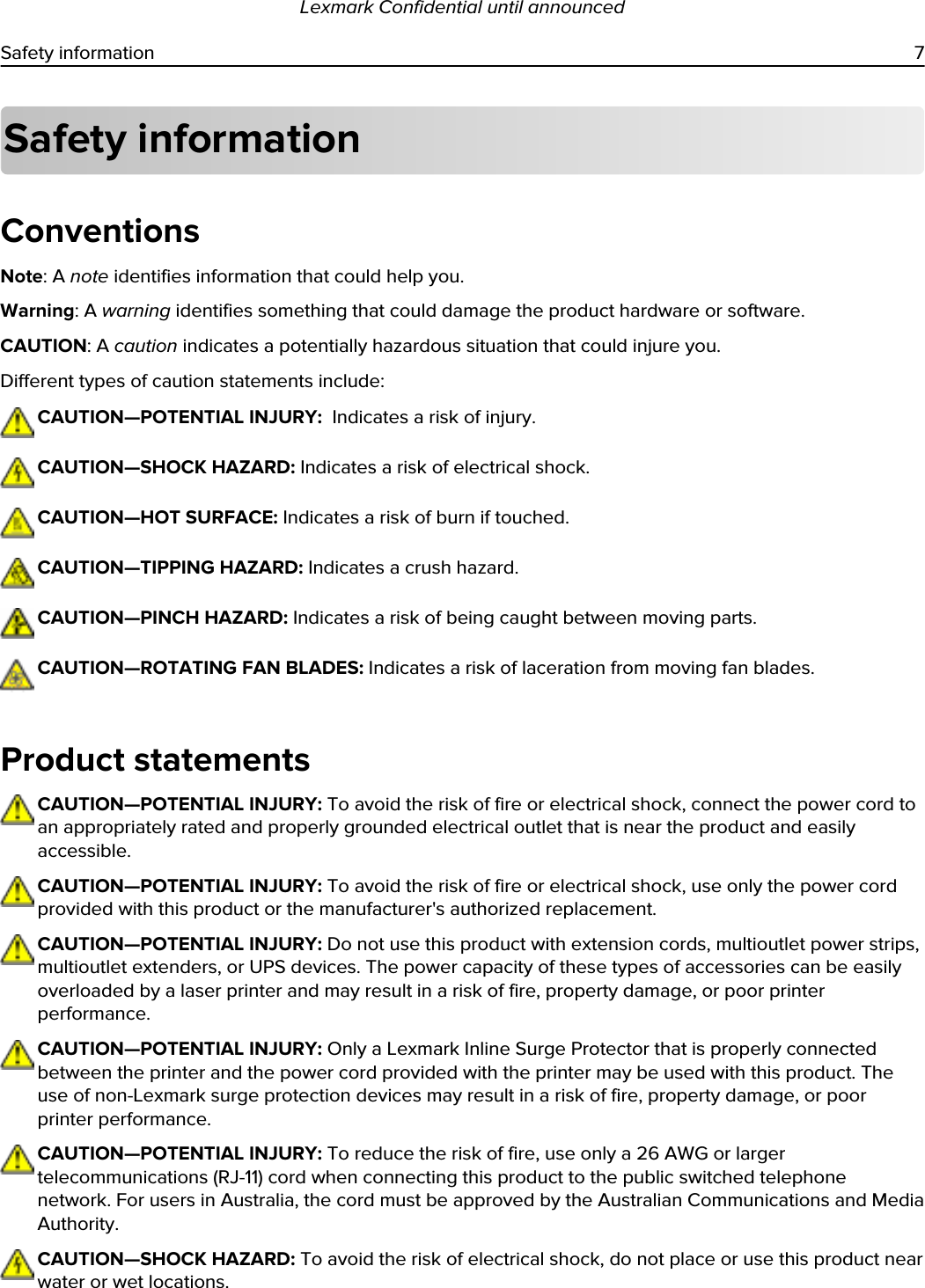 Safety informationConventionsNote: A note identifies information that could help you.Warning: A warning identifies something that could damage the product hardware or software.CAUTION: A caution indicates a potentially hazardous situation that could injure you.Different types of caution statements include:CAUTION—POTENTIAL INJURY:  Indicates a risk of injury.CAUTION—SHOCK HAZARD: Indicates a risk of electrical shock.CAUTION—HOT SURFACE: Indicates a risk of burn if touched.CAUTION—TIPPING HAZARD: Indicates a crush hazard.CAUTION—PINCH HAZARD: Indicates a risk of being caught between moving parts.CAUTION—ROTATING FAN BLADES: Indicates a risk of laceration from moving fan blades.Product statementsCAUTION—POTENTIAL INJURY: To avoid the risk of fire or electrical shock, connect the power cord to an appropriately rated and properly grounded electrical outlet that is near the product and easily accessible.CAUTION—POTENTIAL INJURY: To avoid the risk of fire or electrical shock, use only the power cord provided with this product or the manufacturer&apos;s authorized replacement.CAUTION—POTENTIAL INJURY: Do not use this product with extension cords, multioutlet power strips, multioutlet extenders, or UPS devices. The power capacity of these types of accessories can be easily overloaded by a laser printer and may result in a risk of fire, property damage, or poor printer performance.CAUTION—POTENTIAL INJURY: Only a Lexmark Inline Surge Protector that is properly connected between the printer and the power cord provided with the printer may be used with this product. The use of non-Lexmark surge protection devices may result in a risk of fire, property damage, or poor printer performance.CAUTION—POTENTIAL INJURY: To reduce the risk of fire, use only a 26 AWG or larger telecommunications (RJ-11) cord when connecting this product to the public switched telephone network. For users in Australia, the cord must be approved by the Australian Communications and Media Authority.CAUTION—SHOCK HAZARD: To avoid the risk of electrical shock, do not place or use this product near water or wet locations.Lexmark Confidential until announcedSafety information 7