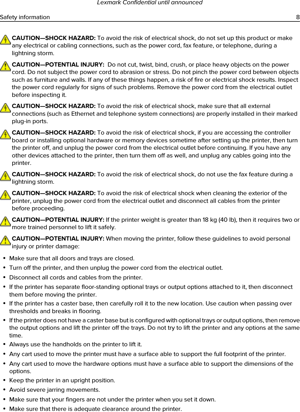 CAUTION—SHOCK HAZARD: To avoid the risk of electrical shock, do not set up this product or make any electrical or cabling connections, such as the power cord, fax feature, or telephone, during a lightning storm.CAUTION—POTENTIAL INJURY:  Do not cut, twist, bind, crush, or place heavy objects on the power cord. Do not subject the power cord to abrasion or stress. Do not pinch the power cord between objects such as furniture and walls. If any of these things happen, a risk of fire or electrical shock results. Inspect the power cord regularly for signs of such problems. Remove the power cord from the electrical outlet before inspecting it.CAUTION—SHOCK HAZARD: To avoid the risk of electrical shock, make sure that all external connections (such as Ethernet and telephone system connections) are properly installed in their marked plug-in ports.CAUTION—SHOCK HAZARD: To avoid the risk of electrical shock, if you are accessing the controller board or installing optional hardware or memory devices sometime after setting up the printer, then turn the printer off, and unplug the power cord from the electrical outlet before continuing. If you have any other devices attached to the printer, then turn them off as well, and unplug any cables going into the printer.CAUTION—SHOCK HAZARD: To avoid the risk of electrical shock, do not use the fax feature during a lightning storm.CAUTION—SHOCK HAZARD: To avoid the risk of electrical shock when cleaning the exterior of the printer, unplug the power cord from the electrical outlet and disconnect all cables from the printer before proceeding.CAUTION—POTENTIAL INJURY: If the printer weight is greater than 18 kg (40 lb), then it requires two or more trained personnel to lift it safely.CAUTION—POTENTIAL INJURY: When moving the printer, follow these guidelines to avoid personal injury or printer damage:•Make sure that all doors and trays are closed.•Turn off the printer, and then unplug the power cord from the electrical outlet.•Disconnect all cords and cables from the printer.•If the printer has separate floor-standing optional trays or output options attached to it, then disconnect them before moving the printer.•If the printer has a caster base, then carefully roll it to the new location. Use caution when passing over thresholds and breaks in flooring.•If the printer does not have a caster base but is configured with optional trays or output options, then remove the output options and lift the printer off the trays. Do not try to lift the printer and any options at the same time.•Always use the handholds on the printer to lift it.•Any cart used to move the printer must have a surface able to support the full footprint of the printer.•Any cart used to move the hardware options must have a surface able to support the dimensions of the options.•Keep the printer in an upright position.•Avoid severe jarring movements.•Make sure that your fingers are not under the printer when you set it down.•Make sure that there is adequate clearance around the printer.Lexmark Confidential until announcedSafety information 8