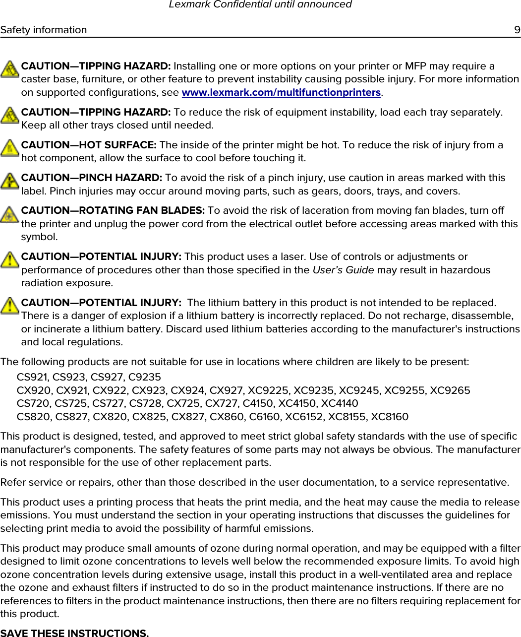 CAUTION—TIPPING HAZARD: Installing one or more options on your printer or MFP may require a caster base, furniture, or other feature to prevent instability causing possible injury. For more information on supported configurations, see www.lexmark.com/multifunctionprinters.CAUTION—TIPPING HAZARD: To reduce the risk of equipment instability, load each tray separately. Keep all other trays closed until needed.CAUTION—HOT SURFACE: The inside of the printer might be hot. To reduce the risk of injury from a hot component, allow the surface to cool before touching it.CAUTION—PINCH HAZARD: To avoid the risk of a pinch injury, use caution in areas marked with this label. Pinch injuries may occur around moving parts, such as gears, doors, trays, and covers.CAUTION—ROTATING FAN BLADES: To avoid the risk of laceration from moving fan blades, turn off the printer and unplug the power cord from the electrical outlet before accessing areas marked with this symbol.CAUTION—POTENTIAL INJURY: This product uses a laser. Use of controls or adjustments or performance of procedures other than those specified in the User’s Guide may result in hazardous radiation exposure.CAUTION—POTENTIAL INJURY:  The lithium battery in this product is not intended to be replaced. There is a danger of explosion if a lithium battery is incorrectly replaced. Do not recharge, disassemble, or incinerate a lithium battery. Discard used lithium batteries according to the manufacturer&apos;s instructions and local regulations.The following products are not suitable for use in locations where children are likely to be present:CS921, CS923, CS927, C9235CX920, CX921, CX922, CX923, CX924, CX927, XC9225, XC9235, XC9245, XC9255, XC9265CS720, CS725, CS727, CS728, CX725, CX727, C4150, XC4150, XC4140CS820, CS827, CX820, CX825, CX827, CX860, C6160, XC6152, XC8155, XC8160This product is designed, tested, and approved to meet strict global safety standards with the use of specific manufacturer&apos;s components. The safety features of some parts may not always be obvious. The manufacturer is not responsible for the use of other replacement parts.Refer service or repairs, other than those described in the user documentation, to a service representative.This product uses a printing process that heats the print media, and the heat may cause the media to release emissions. You must understand the section in your operating instructions that discusses the guidelines for selecting print media to avoid the possibility of harmful emissions.This product may produce small amounts of ozone during normal operation, and may be equipped with a filter designed to limit ozone concentrations to levels well below the recommended exposure limits. To avoid high ozone concentration levels during extensive usage, install this product in a well-ventilated area and replace the ozone and exhaust filters if instructed to do so in the product maintenance instructions. If there are no references to filters in the product maintenance instructions, then there are no filters requiring replacement for this product.SAVE THESE INSTRUCTIONS.Lexmark Confidential until announcedSafety information 9