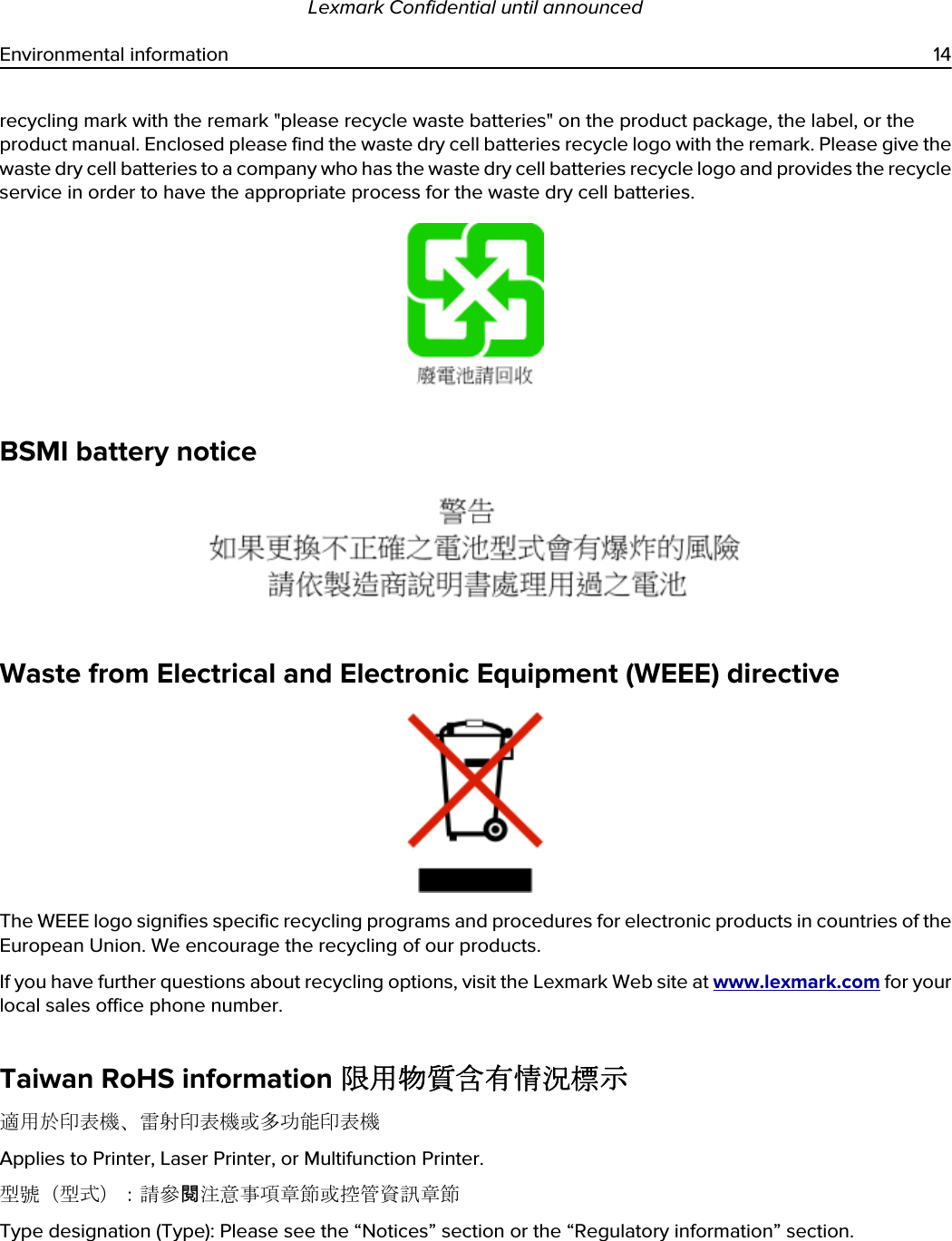 recycling mark with the remark &quot;please recycle waste batteries&quot; on the product package, the label, or the product manual. Enclosed please find the waste dry cell batteries recycle logo with the remark. Please give the waste dry cell batteries to a company who has the waste dry cell batteries recycle logo and provides the recycle service in order to have the appropriate process for the waste dry cell batteries.BSMI battery noticeWaste from Electrical and Electronic Equipment (WEEE) directiveThe WEEE logo signifies specific recycling programs and procedures for electronic products in countries of the European Union. We encourage the recycling of our products.If you have further questions about recycling options, visit the Lexmark Web site at www.lexmark.com for your local sales office phone number.Taiwan RoHS information 限用物質含有情況標示適用於印表機、雷射印表機或多功能印表機Applies to Printer, Laser Printer, or Multifunction Printer.型號（型式）：請參閱注意事項章節或控管資訊章節Type designation (Type): Please see the “Notices” section or the “Regulatory information” section.Lexmark Confidential until announcedEnvironmental information 14