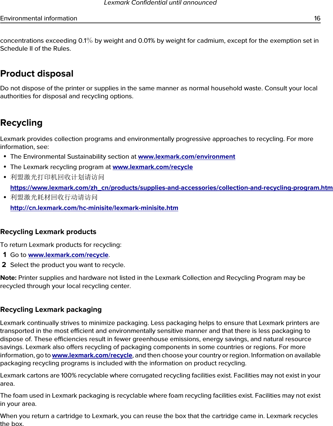 concentrations exceeding 0.1％ by weight and 0.01% by weight for cadmium, except for the exemption set in Schedule II of the Rules.Product disposalDo not dispose of the printer or supplies in the same manner as normal household waste. Consult your local authorities for disposal and recycling options.RecyclingLexmark provides collection programs and environmentally progressive approaches to recycling. For more information, see:•The Environmental Sustainability section at www.lexmark.com/environment•The Lexmark recycling program at www.lexmark.com/recycle•利盟激光打印机回收计划请访问https://www.lexmark.com/zh_cn/products/supplies-and-accessories/collection-and-recycling-program.htm•利盟激光耗材回收行动请访问http://cn.lexmark.com/hc-minisite/lexmark-minisite.htmRecycling Lexmark productsTo return Lexmark products for recycling:1Go to www.lexmark.com/recycle.2Select the product you want to recycle.Note: Printer supplies and hardware not listed in the Lexmark Collection and Recycling Program may be recycled through your local recycling center.Recycling Lexmark packagingLexmark continually strives to minimize packaging. Less packaging helps to ensure that Lexmark printers are transported in the most efficient and environmentally sensitive manner and that there is less packaging to dispose of. These efficiencies result in fewer greenhouse emissions, energy savings, and natural resource savings. Lexmark also offers recycling of packaging components in some countries or regions. For more information, go to www.lexmark.com/recycle, and then choose your country or region. Information on available packaging recycling programs is included with the information on product recycling.Lexmark cartons are 100% recyclable where corrugated recycling facilities exist. Facilities may not exist in your area.The foam used in Lexmark packaging is recyclable where foam recycling facilities exist. Facilities may not exist in your area.When you return a cartridge to Lexmark, you can reuse the box that the cartridge came in. Lexmark recycles the box.Lexmark Confidential until announcedEnvironmental information 16