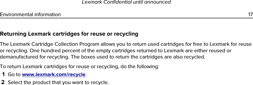 Returning Lexmark cartridges for reuse or recyclingThe Lexmark Cartridge Collection Program allows you to return used cartridges for free to Lexmark for reuse or recycling. One hundred percent of the empty cartridges returned to Lexmark are either reused or demanufactured for recycling. The boxes used to return the cartridges are also recycled.To return Lexmark cartridges for reuse or recycling, do the following:1Go to www.lexmark.com/recycle.2Select the product that you want to recycle.Lexmark Confidential until announcedEnvironmental information 17