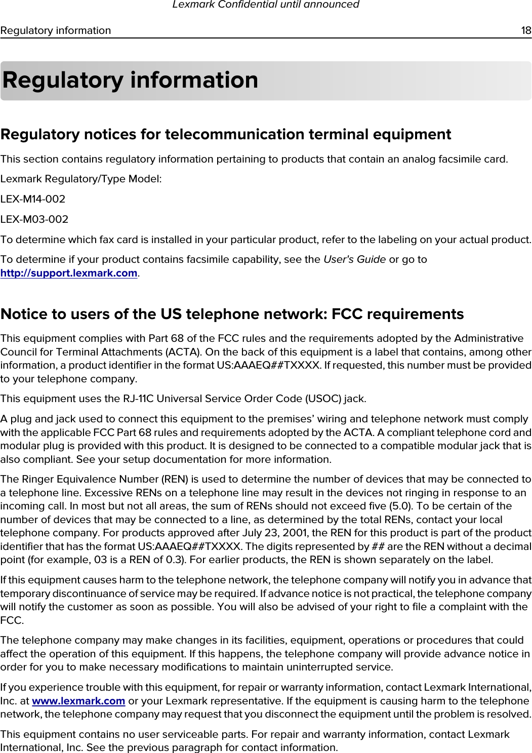 Regulatory informationRegulatory notices for telecommunication terminal equipmentThis section contains regulatory information pertaining to products that contain an analog facsimile card.Lexmark Regulatory/Type Model:LEX-M14-002LEX-M03-002To determine which fax card is installed in your particular product, refer to the labeling on your actual product.To determine if your product contains facsimile capability, see the User&apos;s Guide or go to http://support.lexmark.com.Notice to users of the US telephone network: FCC requirementsThis equipment complies with Part 68 of the FCC rules and the requirements adopted by the Administrative Council for Terminal Attachments (ACTA). On the back of this equipment is a label that contains, among other information, a product identifier in the format US:AAAEQ##TXXXX. If requested, this number must be provided to your telephone company.This equipment uses the RJ-11C Universal Service Order Code (USOC) jack.A plug and jack used to connect this equipment to the premises’ wiring and telephone network must comply with the applicable FCC Part 68 rules and requirements adopted by the ACTA. A compliant telephone cord and modular plug is provided with this product. It is designed to be connected to a compatible modular jack that is also compliant. See your setup documentation for more information.The Ringer Equivalence Number (REN) is used to determine the number of devices that may be connected to a telephone line. Excessive RENs on a telephone line may result in the devices not ringing in response to an incoming call. In most but not all areas, the sum of RENs should not exceed five (5.0). To be certain of the number of devices that may be connected to a line, as determined by the total RENs, contact your local telephone company. For products approved after July 23, 2001, the REN for this product is part of the product identifier that has the format US:AAAEQ##TXXXX. The digits represented by ## are the REN without a decimal point (for example, 03 is a REN of 0.3). For earlier products, the REN is shown separately on the label.If this equipment causes harm to the telephone network, the telephone company will notify you in advance that temporary discontinuance of service may be required. If advance notice is not practical, the telephone company will notify the customer as soon as possible. You will also be advised of your right to file a complaint with the FCC.The telephone company may make changes in its facilities, equipment, operations or procedures that could affect the operation of this equipment. If this happens, the telephone company will provide advance notice in order for you to make necessary modifications to maintain uninterrupted service.If you experience trouble with this equipment, for repair or warranty information, contact Lexmark International, Inc. at www.lexmark.com or your Lexmark representative. If the equipment is causing harm to the telephone network, the telephone company may request that you disconnect the equipment until the problem is resolved.This equipment contains no user serviceable parts. For repair and warranty information, contact Lexmark International, Inc. See the previous paragraph for contact information.Lexmark Confidential until announcedRegulatory information 18