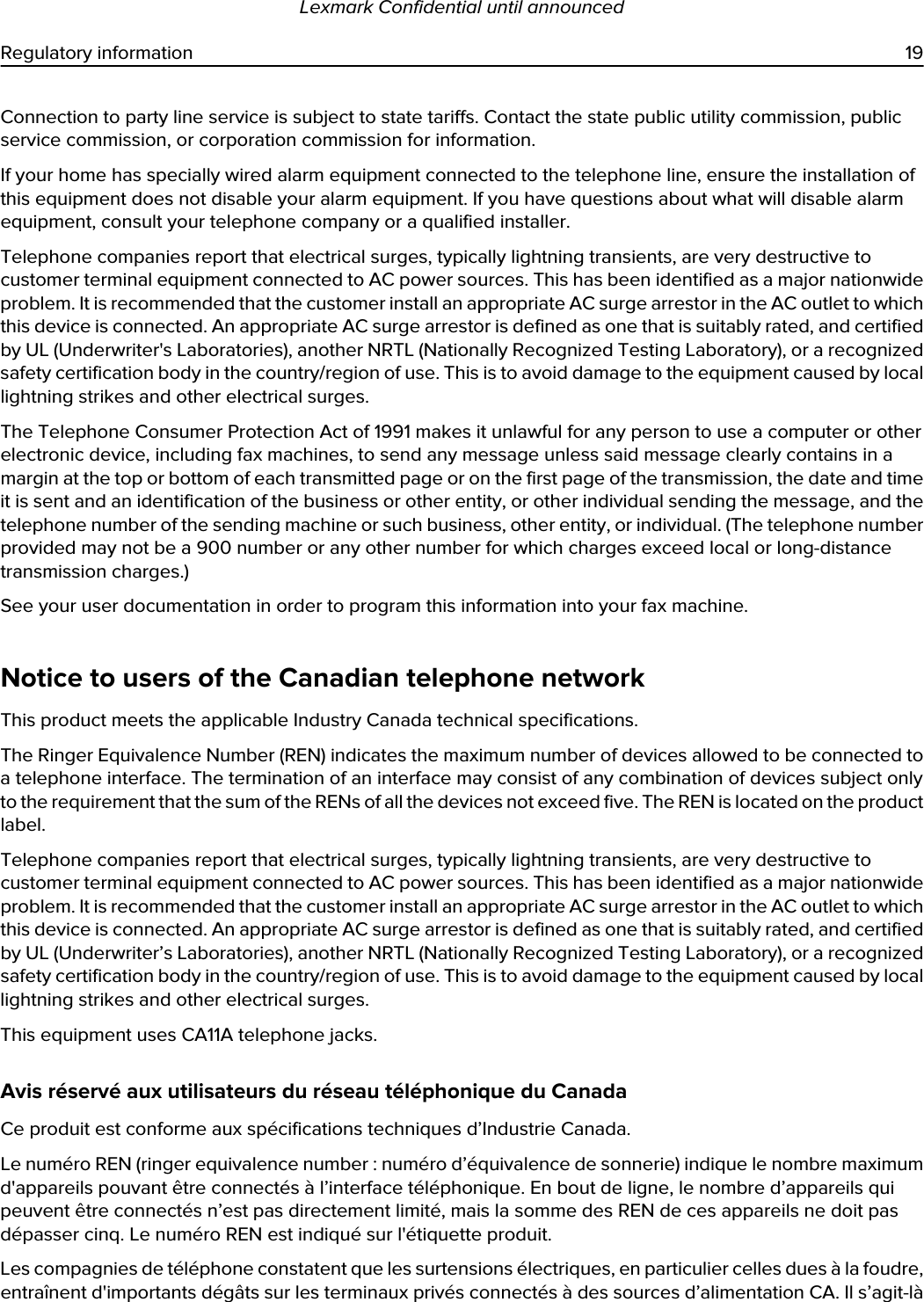 Connection to party line service is subject to state tariffs. Contact the state public utility commission, public service commission, or corporation commission for information.If your home has specially wired alarm equipment connected to the telephone line, ensure the installation of this equipment does not disable your alarm equipment. If you have questions about what will disable alarm equipment, consult your telephone company or a qualified installer.Telephone companies report that electrical surges, typically lightning transients, are very destructive to customer terminal equipment connected to AC power sources. This has been identified as a major nationwide problem. It is recommended that the customer install an appropriate AC surge arrestor in the AC outlet to which this device is connected. An appropriate AC surge arrestor is defined as one that is suitably rated, and certified by UL (Underwriter&apos;s Laboratories), another NRTL (Nationally Recognized Testing Laboratory), or a recognized safety certification body in the country/region of use. This is to avoid damage to the equipment caused by local lightning strikes and other electrical surges.The Telephone Consumer Protection Act of 1991 makes it unlawful for any person to use a computer or other electronic device, including fax machines, to send any message unless said message clearly contains in a margin at the top or bottom of each transmitted page or on the first page of the transmission, the date and time it is sent and an identification of the business or other entity, or other individual sending the message, and the telephone number of the sending machine or such business, other entity, or individual. (The telephone number provided may not be a 900 number or any other number for which charges exceed local or long-distance transmission charges.)See your user documentation in order to program this information into your fax machine.Notice to users of the Canadian telephone networkThis product meets the applicable Industry Canada technical specifications.The Ringer Equivalence Number (REN) indicates the maximum number of devices allowed to be connected to a telephone interface. The termination of an interface may consist of any combination of devices subject only to the requirement that the sum of the RENs of all the devices not exceed five. The REN is located on the product label.Telephone companies report that electrical surges, typically lightning transients, are very destructive to customer terminal equipment connected to AC power sources. This has been identified as a major nationwide problem. It is recommended that the customer install an appropriate AC surge arrestor in the AC outlet to which this device is connected. An appropriate AC surge arrestor is defined as one that is suitably rated, and certified by UL (Underwriter’s Laboratories), another NRTL (Nationally Recognized Testing Laboratory), or a recognized safety certification body in the country/region of use. This is to avoid damage to the equipment caused by local lightning strikes and other electrical surges.This equipment uses CA11A telephone jacks.Avis réservé aux utilisateurs du réseau téléphonique du CanadaCe produit est conforme aux spécifications techniques d’Industrie Canada.Le numéro REN (ringer equivalence number : numéro d’équivalence de sonnerie) indique le nombre maximum d&apos;appareils pouvant être connectés à l’interface téléphonique. En bout de ligne, le nombre d’appareils qui peuvent être connectés n’est pas directement limité, mais la somme des REN de ces appareils ne doit pas dépasser cinq. Le numéro REN est indiqué sur l&apos;étiquette produit.Les compagnies de téléphone constatent que les surtensions électriques, en particulier celles dues à la foudre, entraînent d&apos;importants dégâts sur les terminaux privés connectés à des sources d’alimentation CA. Il s’agit-là Lexmark Confidential until announcedRegulatory information 19