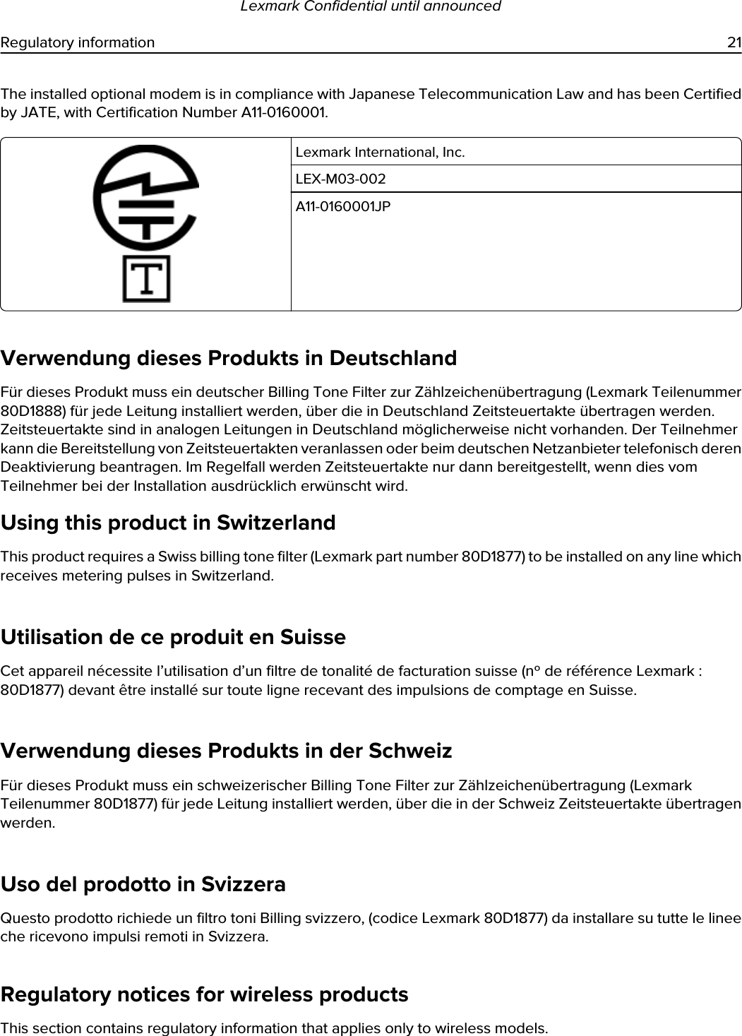 The installed optional modem is in compliance with Japanese Telecommunication Law and has been Certified by JATE, with Certification Number A11-0160001.Lexmark International, Inc.LEX-M03-002A11-0160001JPVerwendung dieses Produkts in DeutschlandFür dieses Produkt muss ein deutscher Billing Tone Filter zur Zählzeichenübertragung (Lexmark Teilenummer 80D1888) für jede Leitung installiert werden, über die in Deutschland Zeitsteuertakte übertragen werden. Zeitsteuertakte sind in analogen Leitungen in Deutschland möglicherweise nicht vorhanden. Der Teilnehmer kann die Bereitstellung von Zeitsteuertakten veranlassen oder beim deutschen Netzanbieter telefonisch deren Deaktivierung beantragen. Im Regelfall werden Zeitsteuertakte nur dann bereitgestellt, wenn dies vom Teilnehmer bei der Installation ausdrücklich erwünscht wird.Using this product in SwitzerlandThis product requires a Swiss billing tone filter (Lexmark part number 80D1877) to be installed on any line which receives metering pulses in Switzerland.Utilisation de ce produit en SuisseCet appareil nécessite l’utilisation d’un filtre de tonalité de facturation suisse (nº de référence Lexmark : 80D1877) devant être installé sur toute ligne recevant des impulsions de comptage en Suisse.Verwendung dieses Produkts in der SchweizFür dieses Produkt muss ein schweizerischer Billing Tone Filter zur Zählzeichenübertragung (Lexmark Teilenummer 80D1877) für jede Leitung installiert werden, über die in der Schweiz Zeitsteuertakte übertragen werden.Uso del prodotto in SvizzeraQuesto prodotto richiede un filtro toni Billing svizzero, (codice Lexmark 80D1877) da installare su tutte le linee che ricevono impulsi remoti in Svizzera.Regulatory notices for wireless productsThis section contains regulatory information that applies only to wireless models.Lexmark Confidential until announcedRegulatory information 21