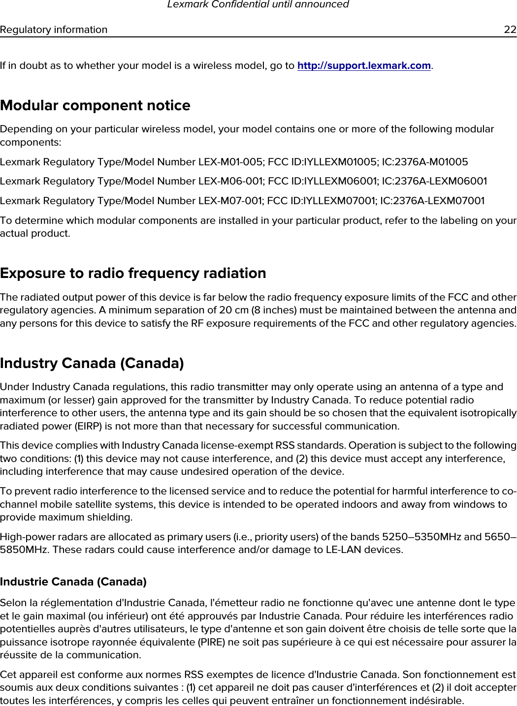 If in doubt as to whether your model is a wireless model, go to http://support.lexmark.com.Modular component noticeDepending on your particular wireless model, your model contains one or more of the following modular components:Lexmark Regulatory Type/Model Number LEX-M01-005; FCC ID:IYLLEXM01005; IC:2376A-M01005Lexmark Regulatory Type/Model Number LEX-M06-001; FCC ID:IYLLEXM06001; IC:2376A-LEXM06001Lexmark Regulatory Type/Model Number LEX-M07-001; FCC ID:IYLLEXM07001; IC:2376A-LEXM07001To determine which modular components are installed in your particular product, refer to the labeling on your actual product.Exposure to radio frequency radiationThe radiated output power of this device is far below the radio frequency exposure limits of the FCC and other regulatory agencies. A minimum separation of 20 cm (8 inches) must be maintained between the antenna and any persons for this device to satisfy the RF exposure requirements of the FCC and other regulatory agencies.Industry Canada (Canada)Under Industry Canada regulations, this radio transmitter may only operate using an antenna of a type and maximum (or lesser) gain approved for the transmitter by Industry Canada. To reduce potential radio interference to other users, the antenna type and its gain should be so chosen that the equivalent isotropically radiated power (EIRP) is not more than that necessary for successful communication.This device complies with Industry Canada license-exempt RSS standards. Operation is subject to the following two conditions: (1) this device may not cause interference, and (2) this device must accept any interference, including interference that may cause undesired operation of the device.To prevent radio interference to the licensed service and to reduce the potential for harmful interference to co-channel mobile satellite systems, this device is intended to be operated indoors and away from windows to provide maximum shielding.High-power radars are allocated as primary users (i.e., priority users) of the bands 5250–5350MHz and 5650–5850MHz. These radars could cause interference and/or damage to LE-LAN devices.Industrie Canada (Canada)Selon la réglementation d&apos;Industrie Canada, l&apos;émetteur radio ne fonctionne qu&apos;avec une antenne dont le type et le gain maximal (ou inférieur) ont été approuvés par Industrie Canada. Pour réduire les interférences radio potentielles auprès d&apos;autres utilisateurs, le type d&apos;antenne et son gain doivent être choisis de telle sorte que la puissance isotrope rayonnée équivalente (PIRE) ne soit pas supérieure à ce qui est nécessaire pour assurer la réussite de la communication.Cet appareil est conforme aux normes RSS exemptes de licence d&apos;Industrie Canada. Son fonctionnement est soumis aux deux conditions suivantes : (1) cet appareil ne doit pas causer d&apos;interférences et (2) il doit accepter toutes les interférences, y compris les celles qui peuvent entraîner un fonctionnement indésirable.Lexmark Confidential until announcedRegulatory information 22