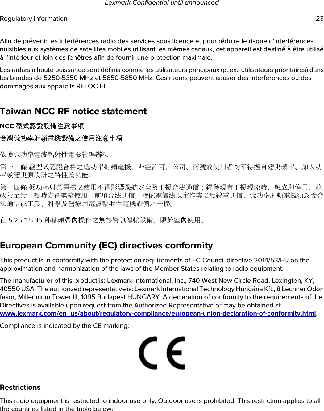 Afin de prévenir les interférences radio des services sous licence et pour réduire le risque d&apos;interférences nuisibles aux systèmes de satellites mobiles utilisant les mêmes canaux, cet appareil est destiné à être utilisé à l’intérieur et loin des fenêtres afin de fournir une protection maximale.Les radars à haute puissance sont définis comme les utilisateurs principaux (p. ex., utilisateurs prioritaires) dans les bandes de 5250-5350 MHz et 5650-5850 MHz. Ces radars peuvent causer des interférences ou des dommages aux appareils RELOC-EL.Taiwan NCC RF notice statementNCC 型式認證設備注意事項台灣低功率射頻電機設備之使用注意事項依據低功率電波輻射性電機管理辦法第十二條 經型式認證合格之低功率射頻電機，非經許可，公司、商號或使用者均不得擅自變更頻率、加大功率或變更原設計之特性及功能。第十四條 低功率射頻電機之使用不得影響飛航安全及干擾合法通信；經發現有干擾現象時，應立即停用，並改善至無干擾時方得繼續使用。前項合法通信，指依電信法規定作業之無線電通信。低功率射頻電機須忍受合法通信或工業、科學及醫療用電波輻射性電機設備之干擾。在 5.25 ~ 5.35 秭赫頻帶內操作之無線資訊傳輸設備，限於室內使用。European Community (EC) directives conformityThis product is in conformity with the protection requirements of EC Council directive 2014/53/EU on the approximation and harmonization of the laws of the Member States relating to radio equipment.The manufacturer of this product is: Lexmark International, Inc., 740 West New Circle Road, Lexington, KY, 40550 USA. The authorized representative is: Lexmark International Technology Hungária Kft., 8 Lechner Ödön fasor, Millennium Tower III, 1095 Budapest HUNGARY. A declaration of conformity to the requirements of the Directives is available upon request from the Authorized Representative or may be obtained at www.lexmark.com/en_us/about/regulatory-compliance/european-union-declaration-of-conformity.html.Compliance is indicated by the CE marking:RestrictionsThis radio equipment is restricted to indoor use only. Outdoor use is prohibited. This restriction applies to all the countries listed in the table below:Lexmark Confidential until announcedRegulatory information 23