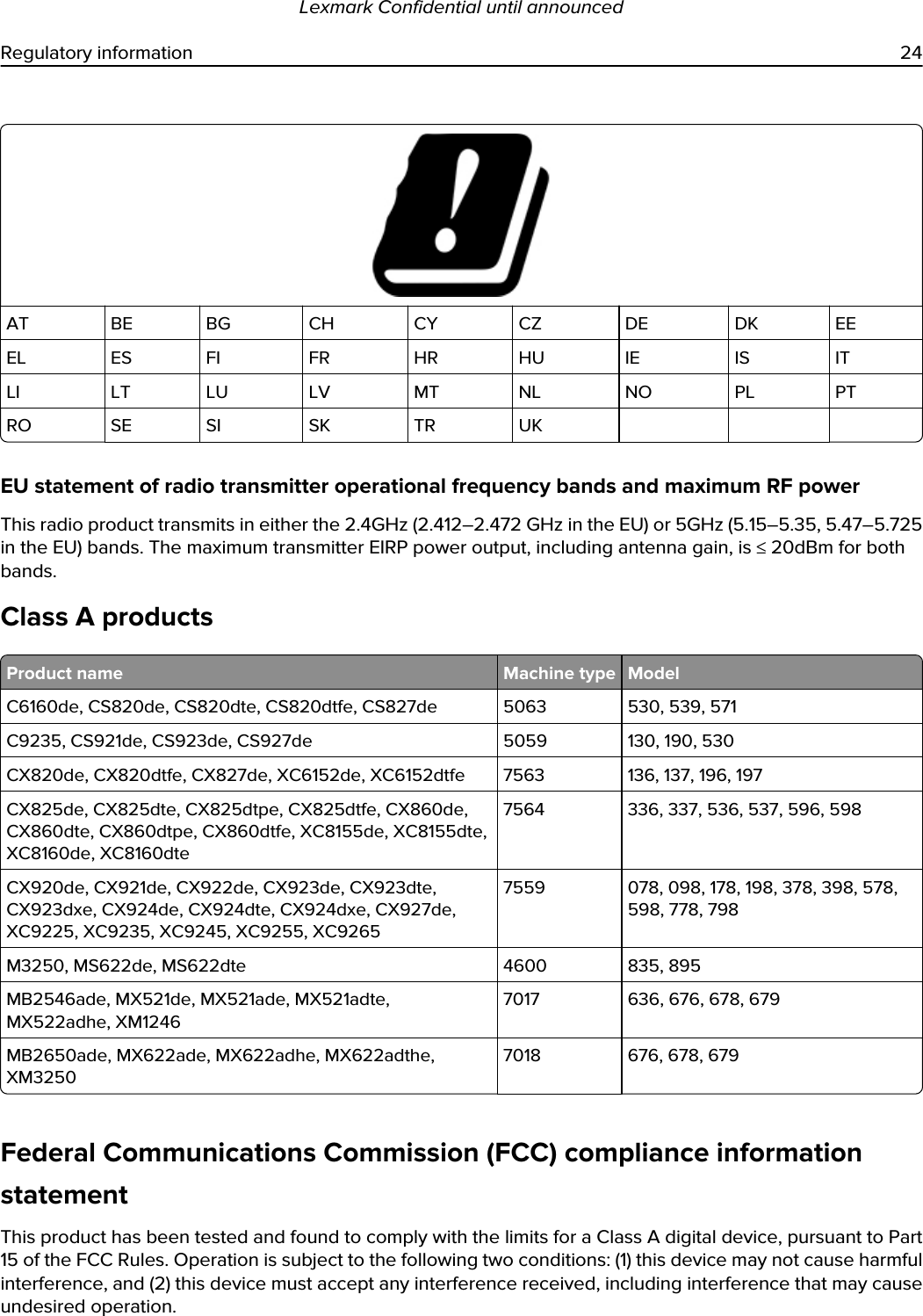 AT BE BG CH CY CZ DE DK EEEL ES FI FR HR HU IE IS ITLI LT LU LV MT NL NO PL PTRO SE SI SK TR UKEU statement of radio transmitter operational frequency bands and maximum RF powerThis radio product transmits in either the 2.4GHz (2.412–2.472 GHz in the EU) or 5GHz (5.15–5.35, 5.47–5.725 in the EU) bands. The maximum transmitter EIRP power output, including antenna gain, is ≤ 20dBm for both bands.Class A productsProduct name Machine type ModelC6160de, CS820de, CS820dte, CS820dtfe, CS827de 5063 530, 539, 571C9235, CS921de, CS923de, CS927de 5059 130, 190, 530CX820de, CX820dtfe, CX827de, XC6152de, XC6152dtfe 7563 136, 137, 196, 197CX825de, CX825dte, CX825dtpe, CX825dtfe, CX860de, CX860dte, CX860dtpe, CX860dtfe, XC8155de, XC8155dte, XC8160de, XC8160dte7564 336, 337, 536, 537, 596, 598CX920de, CX921de, CX922de, CX923de, CX923dte, CX923dxe, CX924de, CX924dte, CX924dxe, CX927de, XC9225, XC9235, XC9245, XC9255, XC92657559 078, 098, 178, 198, 378, 398, 578, 598, 778, 798M3250, MS622de, MS622dte 4600 835, 895MB2546ade, MX521de, MX521ade, MX521adte, MX522adhe, XM12467017 636, 676, 678, 679MB2650ade, MX622ade, MX622adhe, MX622adthe, XM32507018 676, 678, 679Federal Communications Commission (FCC) compliance information statementThis product has been tested and found to comply with the limits for a Class A digital device, pursuant to Part 15 of the FCC Rules. Operation is subject to the following two conditions: (1) this device may not cause harmful interference, and (2) this device must accept any interference received, including interference that may cause undesired operation.Lexmark Confidential until announcedRegulatory information 24