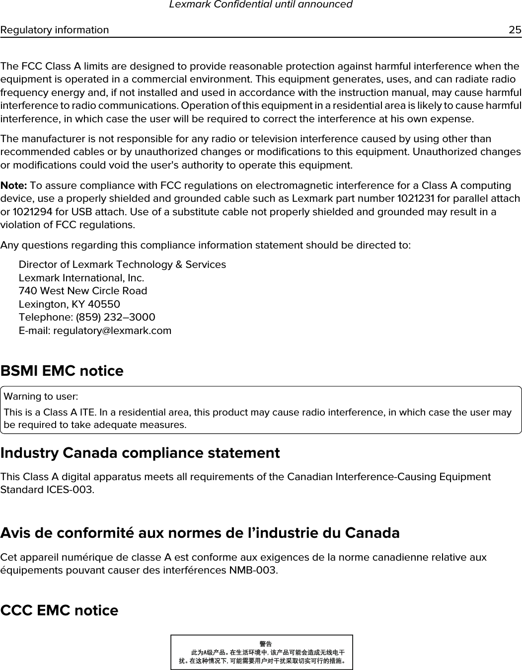 The FCC Class A limits are designed to provide reasonable protection against harmful interference when the equipment is operated in a commercial environment. This equipment generates, uses, and can radiate radio frequency energy and, if not installed and used in accordance with the instruction manual, may cause harmful interference to radio communications. Operation of this equipment in a residential area is likely to cause harmful interference, in which case the user will be required to correct the interference at his own expense.The manufacturer is not responsible for any radio or television interference caused by using other than recommended cables or by unauthorized changes or modifications to this equipment. Unauthorized changes or modifications could void the user&apos;s authority to operate this equipment.Note: To assure compliance with FCC regulations on electromagnetic interference for a Class A computing device, use a properly shielded and grounded cable such as Lexmark part number 1021231 for parallel attach or 1021294 for USB attach. Use of a substitute cable not properly shielded and grounded may result in a violation of FCC regulations.Any questions regarding this compliance information statement should be directed to:Director of Lexmark Technology &amp; ServicesLexmark International, Inc.740 West New Circle RoadLexington, KY 40550Telephone: (859) 232–3000E-mail: regulatory@lexmark.comBSMI EMC noticeWarning to user:This is a Class A ITE. In a residential area, this product may cause radio interference, in which case the user may be required to take adequate measures.Industry Canada compliance statementThis Class A digital apparatus meets all requirements of the Canadian Interference-Causing Equipment Standard ICES-003.Avis de conformité aux normes de l’industrie du CanadaCet appareil numérique de classe A est conforme aux exigences de la norme canadienne relative aux équipements pouvant causer des interférences NMB-003.CCC EMC noticeLexmark Confidential until announcedRegulatory information 25