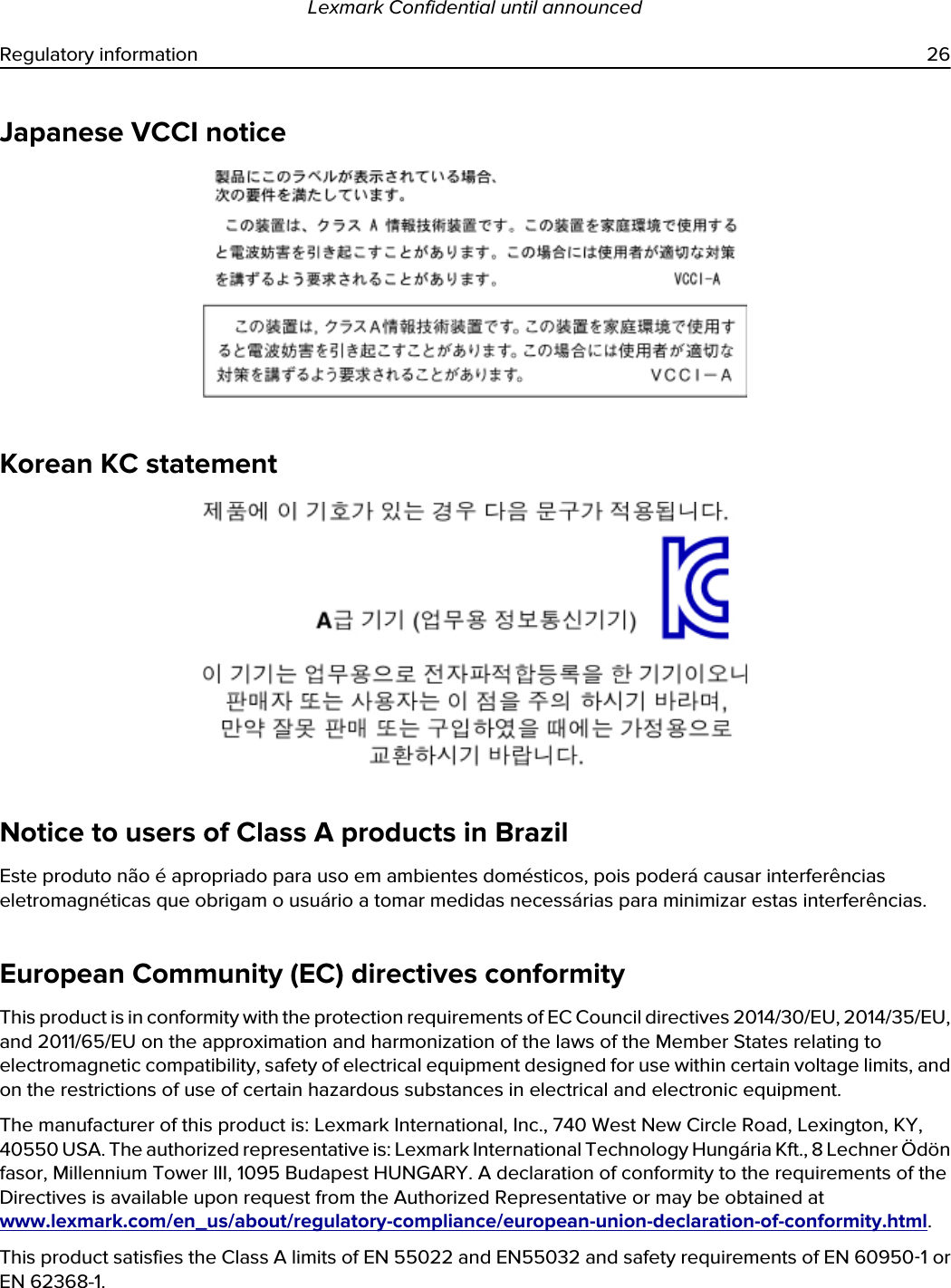 Japanese VCCI noticeKorean KC statementNotice to users of Class A products in BrazilEste produto não é apropriado para uso em ambientes domésticos, pois poderá causar interferências eletromagnéticas que obrigam o usuário a tomar medidas necessárias para minimizar estas interferências.European Community (EC) directives conformityThis product is in conformity with the protection requirements of EC Council directives 2014/30/EU, 2014/35/EU, and 2011/65/EU on the approximation and harmonization of the laws of the Member States relating to electromagnetic compatibility, safety of electrical equipment designed for use within certain voltage limits, and on the restrictions of use of certain hazardous substances in electrical and electronic equipment.The manufacturer of this product is: Lexmark International, Inc., 740 West New Circle Road, Lexington, KY, 40550 USA. The authorized representative is: Lexmark International Technology Hungária Kft., 8 Lechner Ödön fasor, Millennium Tower III, 1095 Budapest HUNGARY. A declaration of conformity to the requirements of the Directives is available upon request from the Authorized Representative or may be obtained at www.lexmark.com/en_us/about/regulatory-compliance/european-union-declaration-of-conformity.html.This product satisfies the Class A limits of EN 55022 and EN55032 and safety requirements of EN 60950‑1 or EN 62368-1.Lexmark Confidential until announcedRegulatory information 26