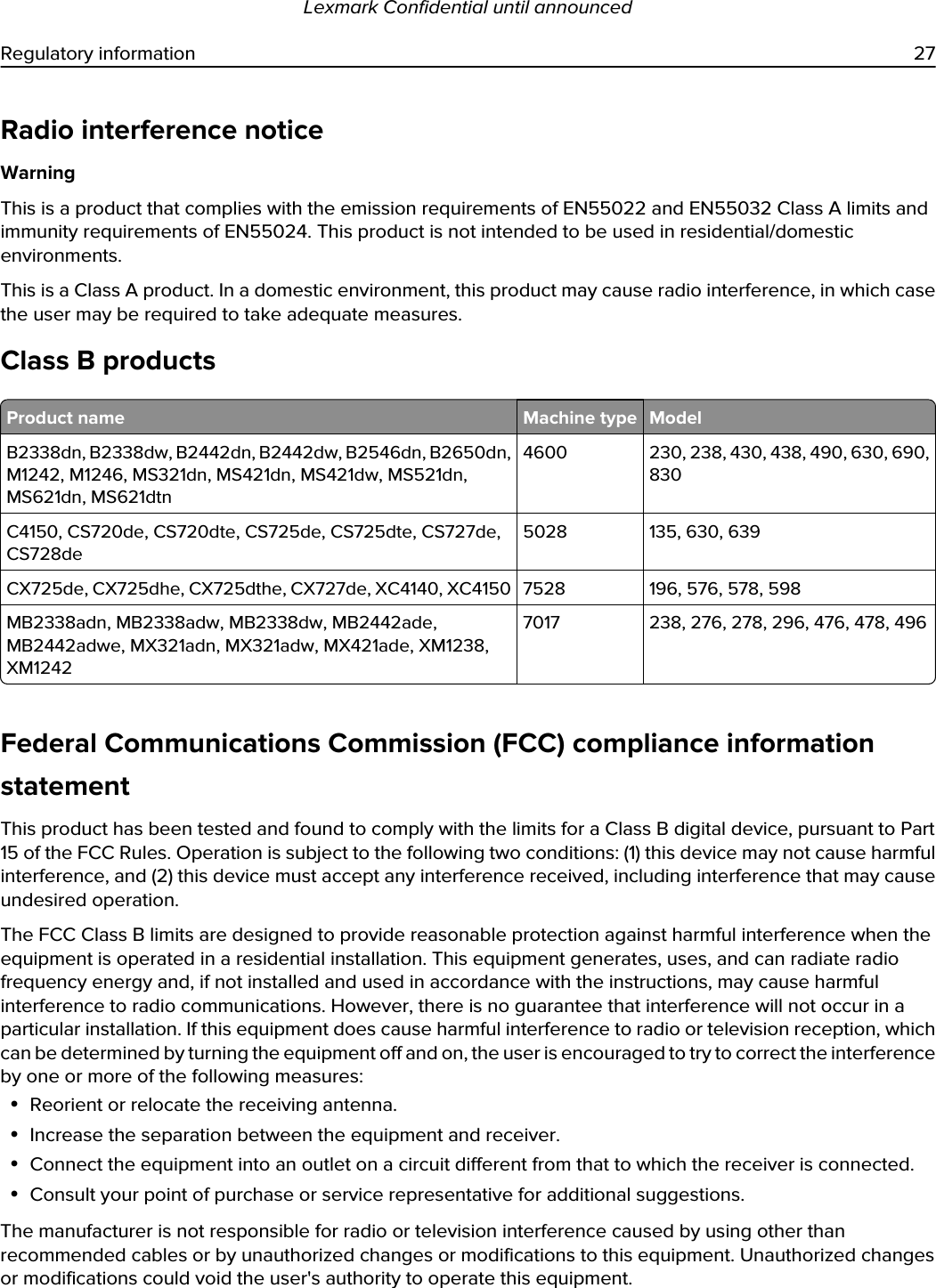 Radio interference noticeWarningThis is a product that complies with the emission requirements of EN55022 and EN55032 Class A limits and immunity requirements of EN55024. This product is not intended to be used in residential/domestic environments.This is a Class A product. In a domestic environment, this product may cause radio interference, in which case the user may be required to take adequate measures.Class B productsProduct name Machine type ModelB2338dn, B2338dw, B2442dn, B2442dw, B2546dn, B2650dn, M1242, M1246, MS321dn, MS421dn, MS421dw, MS521dn, MS621dn, MS621dtn4600 230, 238, 430, 438, 490, 630, 690, 830C4150, CS720de, CS720dte, CS725de, CS725dte, CS727de, CS728de5028 135, 630, 639CX725de, CX725dhe, CX725dthe, CX727de, XC4140, XC4150 7528 196, 576, 578, 598MB2338adn, MB2338adw, MB2338dw, MB2442ade, MB2442adwe, MX321adn, MX321adw, MX421ade, XM1238, XM12427017 238, 276, 278, 296, 476, 478, 496Federal Communications Commission (FCC) compliance information statementThis product has been tested and found to comply with the limits for a Class B digital device, pursuant to Part 15 of the FCC Rules. Operation is subject to the following two conditions: (1) this device may not cause harmful interference, and (2) this device must accept any interference received, including interference that may cause undesired operation.The FCC Class B limits are designed to provide reasonable protection against harmful interference when the equipment is operated in a residential installation. This equipment generates, uses, and can radiate radio frequency energy and, if not installed and used in accordance with the instructions, may cause harmful interference to radio communications. However, there is no guarantee that interference will not occur in a particular installation. If this equipment does cause harmful interference to radio or television reception, which can be determined by turning the equipment off and on, the user is encouraged to try to correct the interference by one or more of the following measures:•Reorient or relocate the receiving antenna.•Increase the separation between the equipment and receiver.•Connect the equipment into an outlet on a circuit different from that to which the receiver is connected.•Consult your point of purchase or service representative for additional suggestions.The manufacturer is not responsible for radio or television interference caused by using other than recommended cables or by unauthorized changes or modifications to this equipment. Unauthorized changes or modifications could void the user&apos;s authority to operate this equipment.Lexmark Confidential until announcedRegulatory information 27