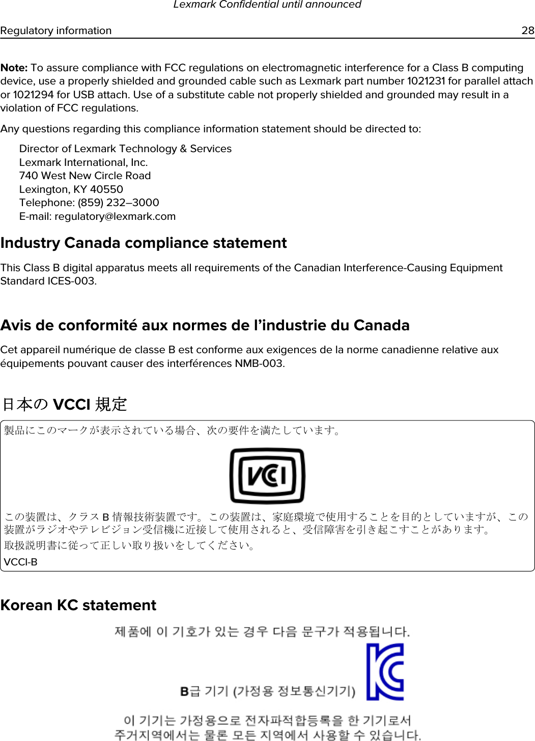 Note: To assure compliance with FCC regulations on electromagnetic interference for a Class B computing device, use a properly shielded and grounded cable such as Lexmark part number 1021231 for parallel attach or 1021294 for USB attach. Use of a substitute cable not properly shielded and grounded may result in a violation of FCC regulations.Any questions regarding this compliance information statement should be directed to:Director of Lexmark Technology &amp; ServicesLexmark International, Inc.740 West New Circle RoadLexington, KY 40550Telephone: (859) 232–3000E-mail: regulatory@lexmark.comIndustry Canada compliance statementThis Class B digital apparatus meets all requirements of the Canadian Interference-Causing Equipment Standard ICES-003.Avis de conformité aux normes de l’industrie du CanadaCet appareil numérique de classe B est conforme aux exigences de la norme canadienne relative aux équipements pouvant causer des interférences NMB-003.日本の VCCI 規定製品にこのマークが表示されている場合、次の要件を満たしています。この装置は、クラス B 情報技術装置です。この装置は、家庭環境で使用することを目的としていますが、この装置がラジオやテレビジョン受信機に近接して使用されると、受信障害を引き起こすことがあります。取扱説明書に従って正しい取り扱いをしてください。VCCI-BKorean KC statementLexmark Confidential until announcedRegulatory information 28