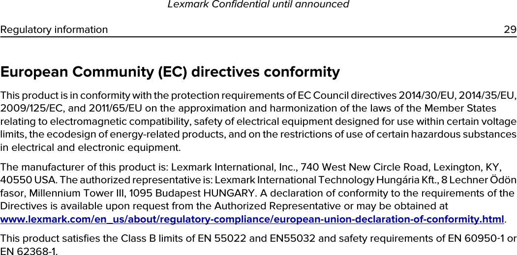 European Community (EC) directives conformityThis product is in conformity with the protection requirements of EC Council directives 2014/30/EU, 2014/35/EU, 2009/125/EC, and 2011/65/EU on the approximation and harmonization of the laws of the Member States relating to electromagnetic compatibility, safety of electrical equipment designed for use within certain voltage limits, the ecodesign of energy-related products, and on the restrictions of use of certain hazardous substances in electrical and electronic equipment.The manufacturer of this product is: Lexmark International, Inc., 740 West New Circle Road, Lexington, KY, 40550 USA. The authorized representative is: Lexmark International Technology Hungária Kft., 8 Lechner Ödön fasor, Millennium Tower III, 1095 Budapest HUNGARY. A declaration of conformity to the requirements of the Directives is available upon request from the Authorized Representative or may be obtained at www.lexmark.com/en_us/about/regulatory-compliance/european-union-declaration-of-conformity.html.This product satisfies the Class B limits of EN 55022 and EN55032 and safety requirements of EN 60950‑1 or EN 62368-1.Lexmark Confidential until announcedRegulatory information 29