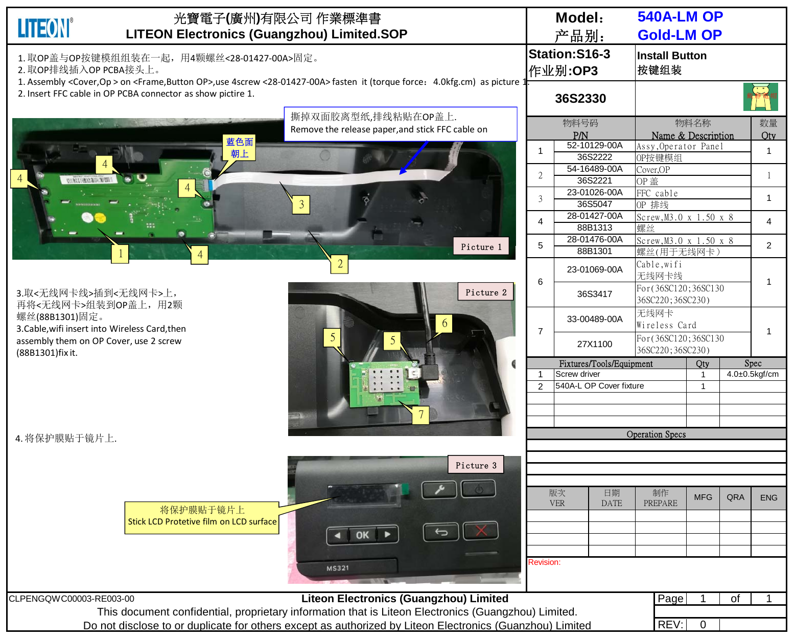 Qty1121CLPENGQWC00003-RE003-00Liteon Electronics (Guangzhou) Limited Page1 of 1REV: 0733-00489-00A 无线网卡Wireless Card 127X1100 For(36SC120;36SC13036SC220;36SC230)Cable,wifi无线网卡线For(36SC120;36SC13036SC220;36SC230)1636S341723-01069-00ARevision: This document confidential, proprietary information that is Liteon Electronics (Guangzhou) Limited.                         Do not disclose to or duplicate for others except as authorized by Liteon Electronics (Guanzhou) LimitedENG版次VER日期DATE制作PREPARE MFG QRAOperation SpecsFixtures/Tools/Equipment SpecScrew driver 4.0±0.5kgf/cm540A-L OP Cover fixture528-01476-00A Screw,M3.0 x 1.50 x 8 288B1301 螺丝(用于无线网卡）428-01427-00A Screw,M3.0 x 1.50 x 8 488B1313 螺丝152-10129-00A Assy,Operator Panel 136S2222 OP按键模组323-01026-00A FFC cable 136S5047 OP 排线254-16489-00A Cover,OP 136S2221 OP 盖      光寶電子(廣州)有限公司 作業標準書LITEON Electronics (Guangzhou) Limited.SOPModel：产品别：540A-LM OPGold-LM OPStation:S16-3作业别:OP3Install Button按键组装物料号码P/N物料名称Name &amp; Description数量Qty36S2330戴靜電帽1.取OP盖与OP按键模组组装在一起，用4颗螺丝&lt;28‐01427‐00A&gt;固定。2.取OP排线插入OPPCBA接头上。1.Assembly&lt;Cover,Op&gt;on&lt;Frame,ButtonOP&gt;,use4screw&lt;28‐01427‐00A&gt;fastenit(torqueforce：4.0kfg.cm)aspicture1.2.InsertFFCcableinOPPCBAconnectorasshowpictire1.24441Picture 13蓝色面朝上564.将保护膜贴于镜片上.Picture 3将保护膜贴于镜片上StickLCDProtetivefilmonLCDsurface撕掉双面胶离型纸,排线粘贴在OP盖上.Removethereleasepaper,andstickFFCcableon573.取&lt;无线网卡线&gt;插到&lt;无线网卡&gt;上，再将&lt;无线网卡&gt;组装到OP盖上，用2颗螺丝(88B1301)固定。3.Cable,wifiinsertintoWirelessCard,thenassemblythemonOPCover,use2screw(88B1301)fixit.4Picture 2
