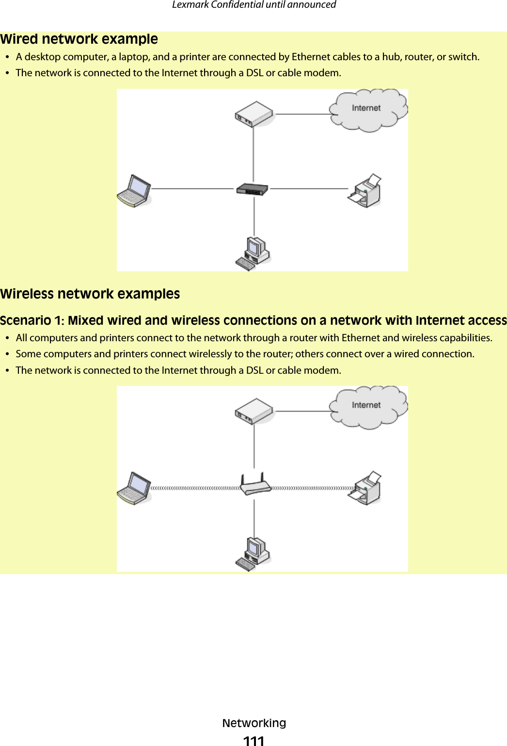 Wired network example•A desktop computer, a laptop, and a printer are connected by Ethernet cables to a hub, router, or switch.•The network is connected to the Internet through a DSL or cable modem.Wireless network examplesScenario 1: Mixed wired and wireless connections on a network with Internet access•All computers and printers connect to the network through a router with Ethernet and wireless capabilities.•Some computers and printers connect wirelessly to the router; others connect over a wired connection.•The network is connected to the Internet through a DSL or cable modem.Lexmark Confidential until announcedNetworking111