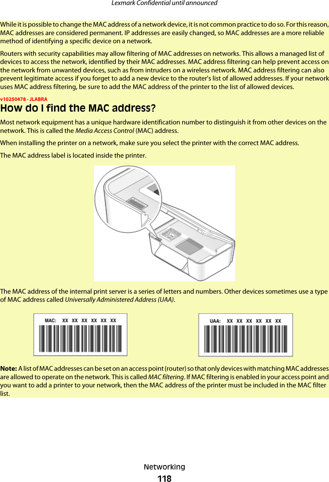 While it is possible to change the MAC address of a network device, it is not common practice to do so. For this reason,MAC addresses are considered permanent. IP addresses are easily changed, so MAC addresses are a more reliablemethod of identifying a specific device on a network.Routers with security capabilities may allow filtering of MAC addresses on networks. This allows a managed list ofdevices to access the network, identified by their MAC addresses. MAC address filtering can help prevent access onthe network from unwanted devices, such as from intruders on a wireless network. MAC address filtering can alsoprevent legitimate access if you forget to add a new device to the router&apos;s list of allowed addresses. If your networkuses MAC address filtering, be sure to add the MAC address of the printer to the list of allowed devices.v10250478 - JLABRAHow do I find the MAC address?Most network equipment has a unique hardware identification number to distinguish it from other devices on thenetwork. This is called the Media Access Control (MAC) address.When installing the printer on a network, make sure you select the printer with the correct MAC address.The MAC address label is located inside the printer.The MAC address of the internal print server is a series of letters and numbers. Other devices sometimes use a typeof MAC address called Universally Administered Address (UAA).Note: A list of MAC addresses can be set on an access point (router) so that only devices with matching MAC addressesare allowed to operate on the network. This is called MAC filtering. If MAC filtering is enabled in your access point andyou want to add a printer to your network, then the MAC address of the printer must be included in the MAC filterlist.Lexmark Confidential until announcedNetworking118