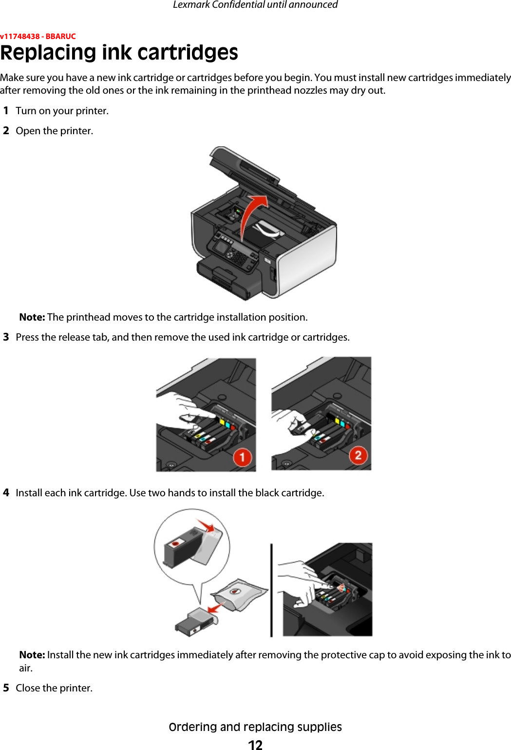 v11748438 - BBARUCReplacing ink cartridgesMake sure you have a new ink cartridge or cartridges before you begin. You must install new cartridges immediatelyafter removing the old ones or the ink remaining in the printhead nozzles may dry out.1Turn on your printer.2Open the printer.Note: The printhead moves to the cartridge installation position.3Press the release tab, and then remove the used ink cartridge or cartridges.4Install each ink cartridge. Use two hands to install the black cartridge.Note: Install the new ink cartridges immediately after removing the protective cap to avoid exposing the ink toair.5Close the printer.Lexmark Confidential until announcedOrdering and replacing supplies12