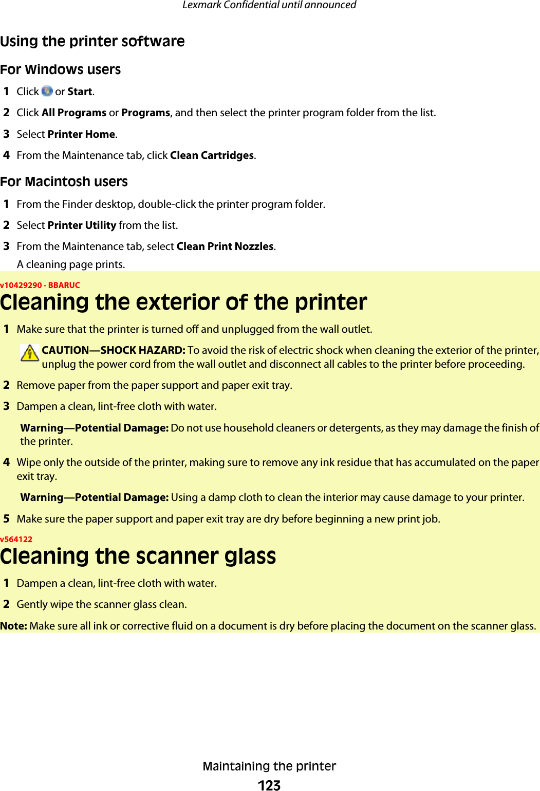 Using the printer softwareFor Windows users1Click   or Start.2Click All Programs or Programs, and then select the printer program folder from the list.3Select Printer Home.4From the Maintenance tab, click Clean Cartridges.For Macintosh users1From the Finder desktop, double-click the printer program folder.2Select Printer Utility from the list.3From the Maintenance tab, select Clean Print Nozzles.A cleaning page prints.v10429290 - BBARUCCleaning the exterior of the printer1Make sure that the printer is turned off and unplugged from the wall outlet.CAUTION—SHOCK HAZARD: To avoid the risk of electric shock when cleaning the exterior of the printer,unplug the power cord from the wall outlet and disconnect all cables to the printer before proceeding.2Remove paper from the paper support and paper exit tray.3Dampen a clean, lint-free cloth with water.Warning—Potential Damage: Do not use household cleaners or detergents, as they may damage the finish ofthe printer.4Wipe only the outside of the printer, making sure to remove any ink residue that has accumulated on the paperexit tray.Warning—Potential Damage: Using a damp cloth to clean the interior may cause damage to your printer.5Make sure the paper support and paper exit tray are dry before beginning a new print job.v564122Cleaning the scanner glass1Dampen a clean, lint-free cloth with water.2Gently wipe the scanner glass clean.Note: Make sure all ink or corrective fluid on a document is dry before placing the document on the scanner glass.Lexmark Confidential until announcedMaintaining the printer123
