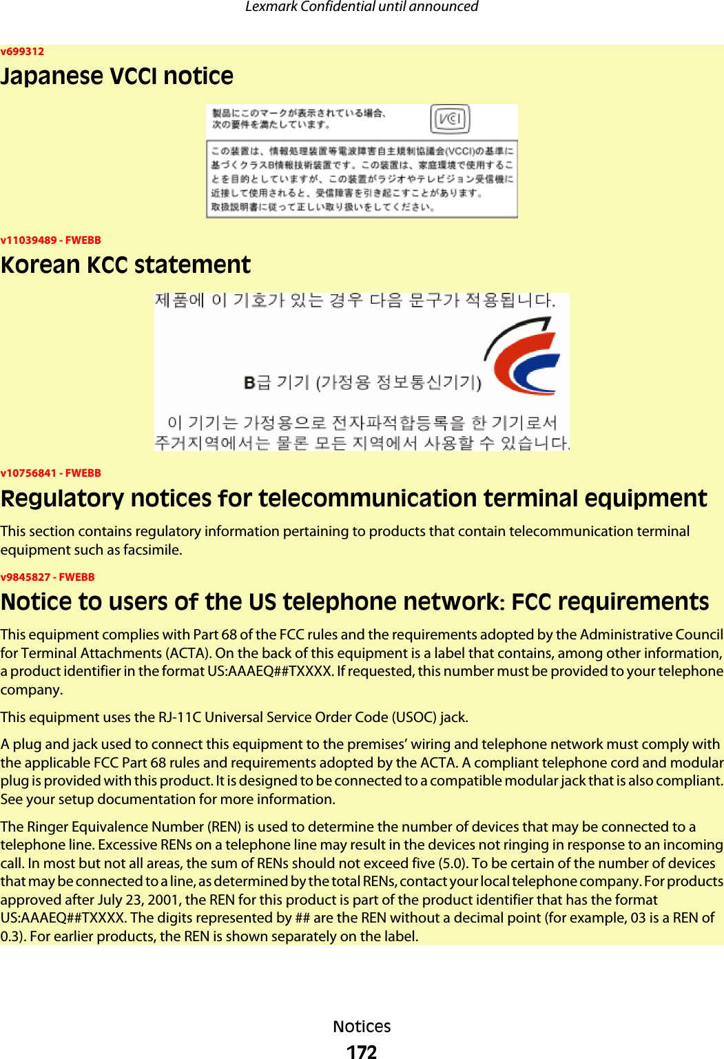 v699312Japanese VCCI noticev11039489 - FWEBBKorean KCC statementv10756841 - FWEBBRegulatory notices for telecommunication terminal equipmentThis section contains regulatory information pertaining to products that contain telecommunication terminalequipment such as facsimile.v9845827 - FWEBBNotice to users of the US telephone network: FCC requirementsThis equipment complies with Part 68 of the FCC rules and the requirements adopted by the Administrative Councilfor Terminal Attachments (ACTA). On the back of this equipment is a label that contains, among other information,a product identifier in the format US:AAAEQ##TXXXX. If requested, this number must be provided to your telephonecompany.This equipment uses the RJ-11C Universal Service Order Code (USOC) jack.A plug and jack used to connect this equipment to the premises’ wiring and telephone network must comply withthe applicable FCC Part 68 rules and requirements adopted by the ACTA. A compliant telephone cord and modularplug is provided with this product. It is designed to be connected to a compatible modular jack that is also compliant.See your setup documentation for more information.The Ringer Equivalence Number (REN) is used to determine the number of devices that may be connected to atelephone line. Excessive RENs on a telephone line may result in the devices not ringing in response to an incomingcall. In most but not all areas, the sum of RENs should not exceed five (5.0). To be certain of the number of devicesthat may be connected to a line, as determined by the total RENs, contact your local telephone company. For productsapproved after July 23, 2001, the REN for this product is part of the product identifier that has the formatUS:AAAEQ##TXXXX. The digits represented by ## are the REN without a decimal point (for example, 03 is a REN of0.3). For earlier products, the REN is shown separately on the label.Lexmark Confidential until announcedNotices172