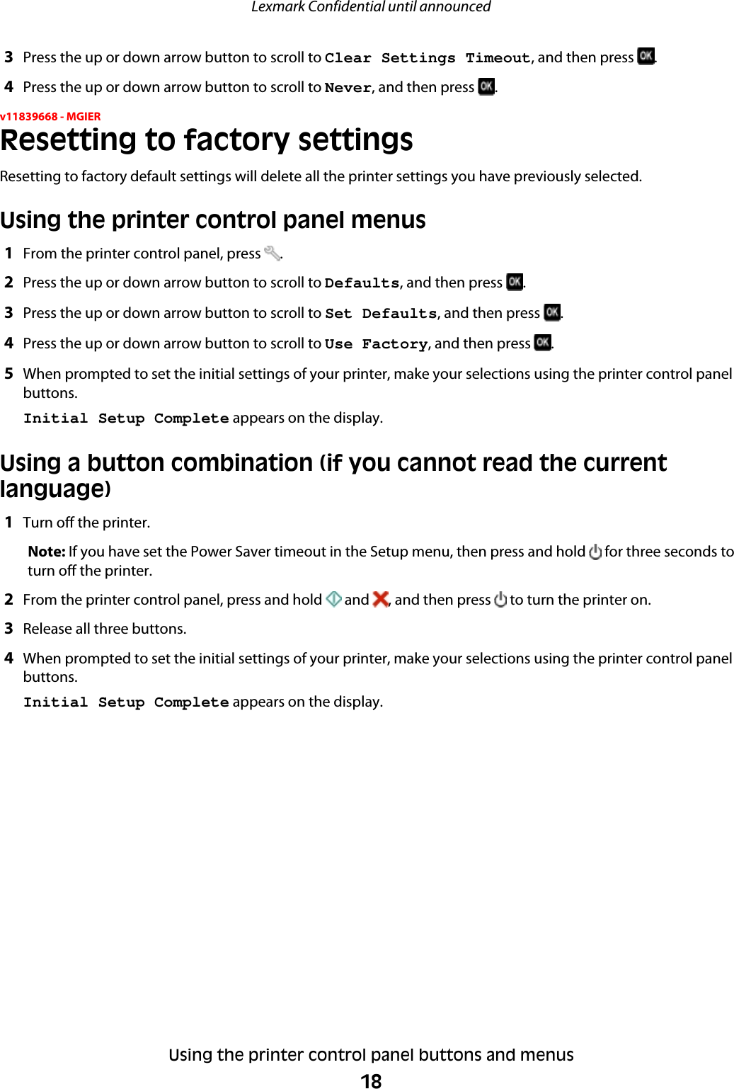 3Press the up or down arrow button to scroll to Clear Settings Timeout, and then press  .4Press the up or down arrow button to scroll to Never, and then press  .v11839668 - MGIERResetting to factory settingsResetting to factory default settings will delete all the printer settings you have previously selected.Using the printer control panel menus1From the printer control panel, press  .2Press the up or down arrow button to scroll to Defaults, and then press  .3Press the up or down arrow button to scroll to Set Defaults, and then press  .4Press the up or down arrow button to scroll to Use Factory, and then press  .5When prompted to set the initial settings of your printer, make your selections using the printer control panelbuttons.Initial Setup Complete appears on the display.Using a button combination (if you cannot read the currentlanguage)1Turn off the printer.Note: If you have set the Power Saver timeout in the Setup menu, then press and hold   for three seconds toturn off the printer.2From the printer control panel, press and hold   and  , and then press   to turn the printer on.3Release all three buttons.4When prompted to set the initial settings of your printer, make your selections using the printer control panelbuttons.Initial Setup Complete appears on the display.Lexmark Confidential until announcedUsing the printer control panel buttons and menus18