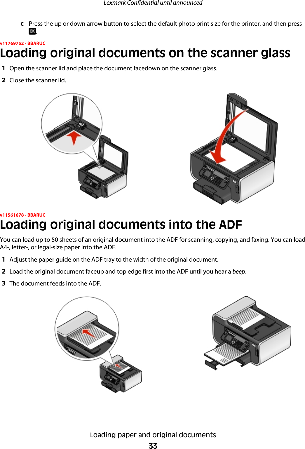 cPress the up or down arrow button to select the default photo print size for the printer, and then press.v11769752 - BBARUCLoading original documents on the scanner glass1Open the scanner lid and place the document facedown on the scanner glass.2Close the scanner lid.v11561678 - BBARUCLoading original documents into the ADFYou can load up to 50 sheets of an original document into the ADF for scanning, copying, and faxing. You can loadA4-, letter-, or legal-size paper into the ADF.1Adjust the paper guide on the ADF tray to the width of the original document.2Load the original document faceup and top edge first into the ADF until you hear a beep.3The document feeds into the ADF.Lexmark Confidential until announcedLoading paper and original documents33