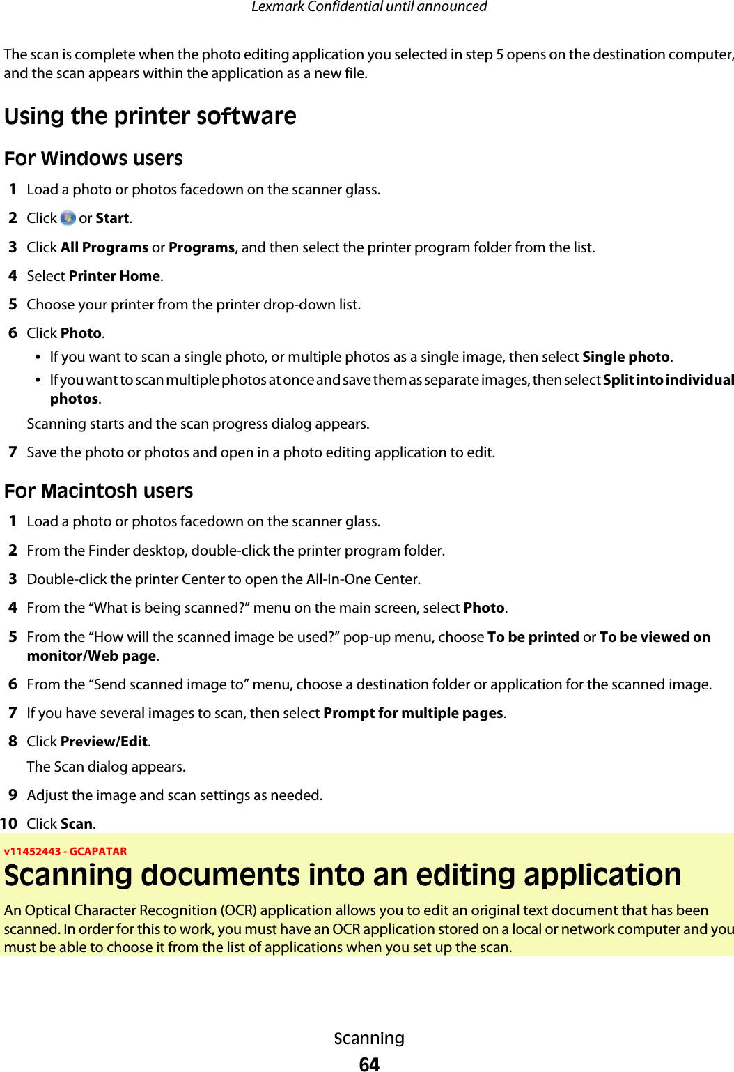 The scan is complete when the photo editing application you selected in step 5 opens on the destination computer,and the scan appears within the application as a new file.Using the printer softwareFor Windows users1Load a photo or photos facedown on the scanner glass.2Click   or Start.3Click All Programs or Programs, and then select the printer program folder from the list.4Select Printer Home.5Choose your printer from the printer drop-down list.6Click Photo.•If you want to scan a single photo, or multiple photos as a single image, then select Single photo.•If you want to scan multiple photos at once and save them as separate images, then select Split into individualphotos.Scanning starts and the scan progress dialog appears.7Save the photo or photos and open in a photo editing application to edit.For Macintosh users1Load a photo or photos facedown on the scanner glass.2From the Finder desktop, double-click the printer program folder.3Double-click the printer Center to open the All-In-One Center.4From the “What is being scanned?” menu on the main screen, select Photo.5From the “How will the scanned image be used?” pop-up menu, choose To be printed or To be viewed onmonitor/Web page.6From the “Send scanned image to” menu, choose a destination folder or application for the scanned image.7If you have several images to scan, then select Prompt for multiple pages.8Click Preview/Edit.The Scan dialog appears.9Adjust the image and scan settings as needed.10 Click Scan.v11452443 - GCAPATARScanning documents into an editing applicationAn Optical Character Recognition (OCR) application allows you to edit an original text document that has beenscanned. In order for this to work, you must have an OCR application stored on a local or network computer and youmust be able to choose it from the list of applications when you set up the scan.Lexmark Confidential until announcedScanning64