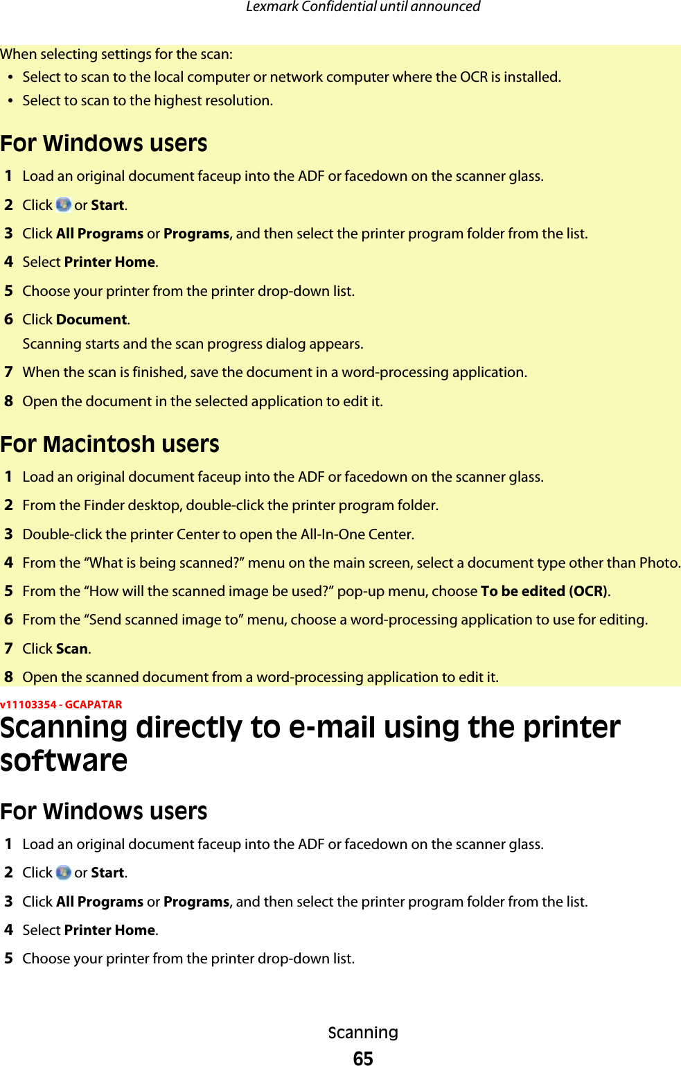 When selecting settings for the scan:•Select to scan to the local computer or network computer where the OCR is installed.•Select to scan to the highest resolution.For Windows users1Load an original document faceup into the ADF or facedown on the scanner glass.2Click   or Start.3Click All Programs or Programs, and then select the printer program folder from the list.4Select Printer Home.5Choose your printer from the printer drop-down list.6Click Document.Scanning starts and the scan progress dialog appears.7When the scan is finished, save the document in a word-processing application.8Open the document in the selected application to edit it.For Macintosh users1Load an original document faceup into the ADF or facedown on the scanner glass.2From the Finder desktop, double-click the printer program folder.3Double-click the printer Center to open the All-In-One Center.4From the “What is being scanned?” menu on the main screen, select a document type other than Photo.5From the “How will the scanned image be used?” pop-up menu, choose To be edited (OCR).6From the “Send scanned image to” menu, choose a word-processing application to use for editing.7Click Scan.8Open the scanned document from a word-processing application to edit it.v11103354 - GCAPATARScanning directly to e-mail using the printersoftwareFor Windows users1Load an original document faceup into the ADF or facedown on the scanner glass.2Click   or Start.3Click All Programs or Programs, and then select the printer program folder from the list.4Select Printer Home.5Choose your printer from the printer drop-down list.Lexmark Confidential until announcedScanning65