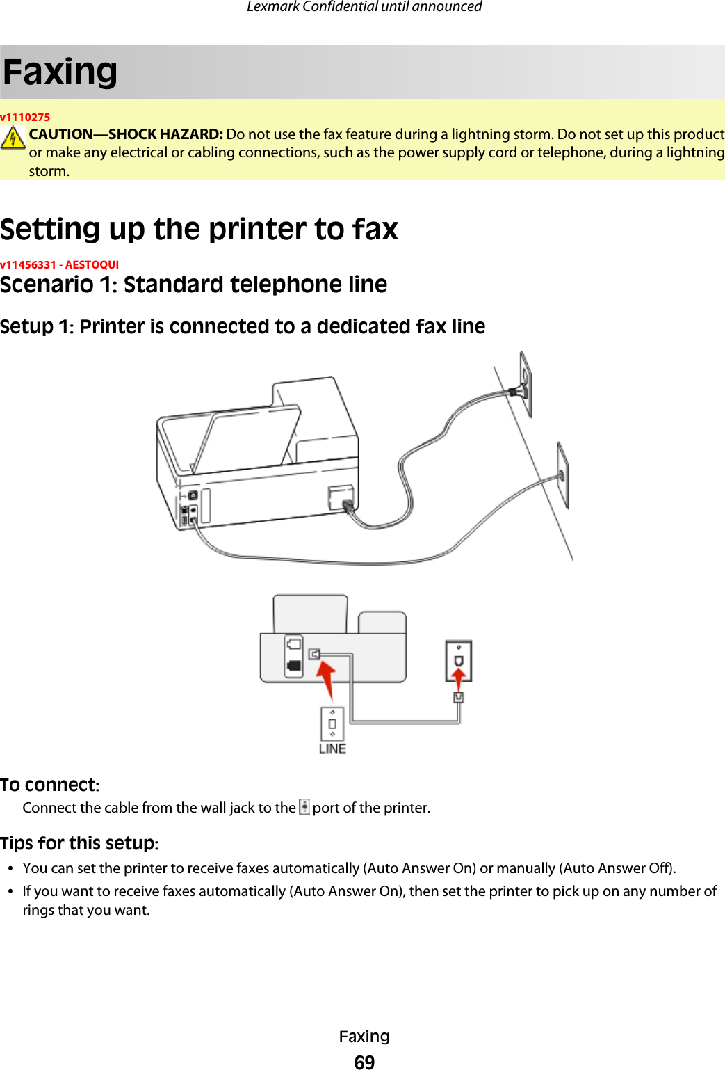 Faxingv1110275CAUTION—SHOCK HAZARD: Do not use the fax feature during a lightning storm. Do not set up this productor make any electrical or cabling connections, such as the power supply cord or telephone, during a lightningstorm.Setting up the printer to faxv11456331 - AESTOQUIScenario 1: Standard telephone lineSetup 1: Printer is connected to a dedicated fax lineTo connect:Connect the cable from the wall jack to the   port of the printer.Tips for this setup:•You can set the printer to receive faxes automatically (Auto Answer On) or manually (Auto Answer Off).•If you want to receive faxes automatically (Auto Answer On), then set the printer to pick up on any number ofrings that you want.Lexmark Confidential until announcedFaxing69
