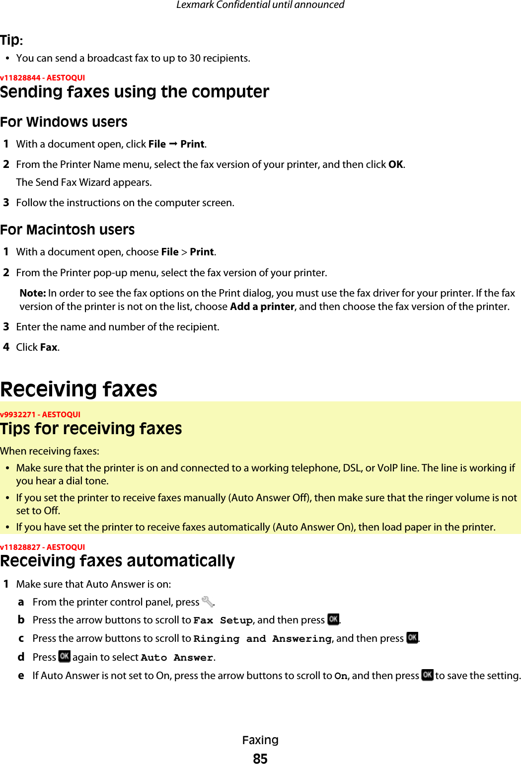 Tip:•You can send a broadcast fax to up to 30 recipients.v11828844 - AESTOQUISending faxes using the computerFor Windows users1With a document open, click File ª Print.2From the Printer Name menu, select the fax version of your printer, and then click OK.The Send Fax Wizard appears.3Follow the instructions on the computer screen.For Macintosh users1With a document open, choose File &gt; Print.2From the Printer pop-up menu, select the fax version of your printer.Note: In order to see the fax options on the Print dialog, you must use the fax driver for your printer. If the faxversion of the printer is not on the list, choose Add a printer, and then choose the fax version of the printer.3Enter the name and number of the recipient.4Click Fax.Receiving faxesv9932271 - AESTOQUITips for receiving faxesWhen receiving faxes:•Make sure that the printer is on and connected to a working telephone, DSL, or VoIP line. The line is working ifyou hear a dial tone.•If you set the printer to receive faxes manually (Auto Answer Off), then make sure that the ringer volume is notset to Off.•If you have set the printer to receive faxes automatically (Auto Answer On), then load paper in the printer.v11828827 - AESTOQUIReceiving faxes automatically1Make sure that Auto Answer is on:aFrom the printer control panel, press  .bPress the arrow buttons to scroll to Fax Setup, and then press  .cPress the arrow buttons to scroll to Ringing and Answering, and then press  .dPress   again to select Auto Answer.eIf Auto Answer is not set to On, press the arrow buttons to scroll to On, and then press   to save the setting.Lexmark Confidential until announcedFaxing85