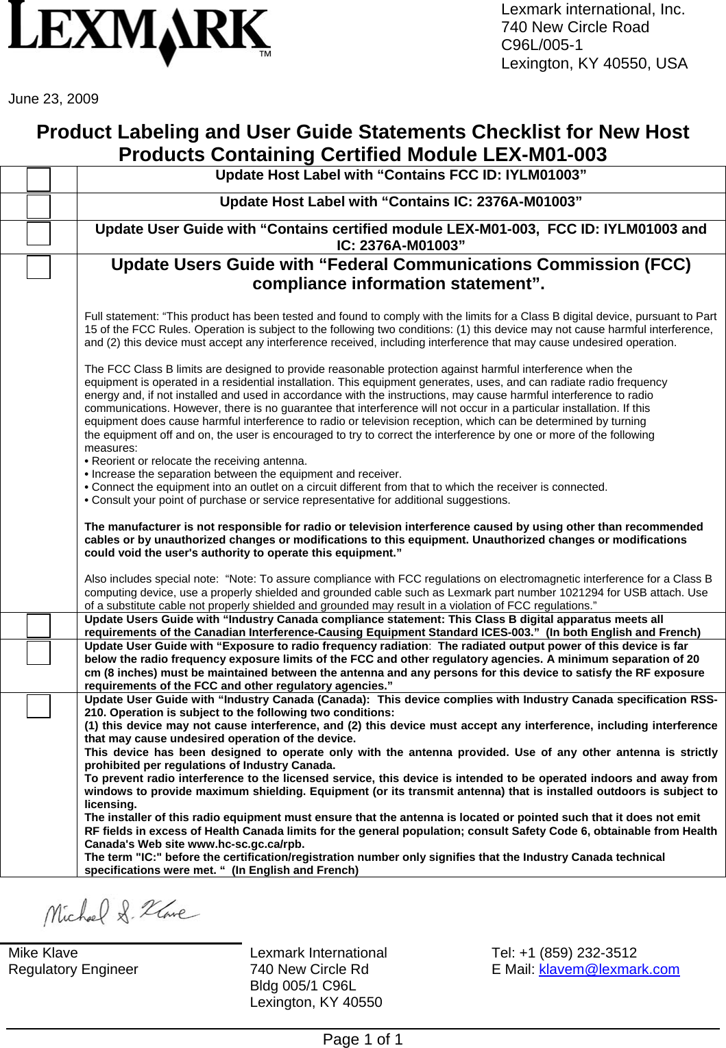 Lexmark international, Inc.740 New Circle RoadC96L/005-1Lexington, KY 40550, USAPage 1 of 1June 23, 2009Product Labeling and User Guide Statements Checklist for New HostProducts Containing Certified Module LEX-M01-003Update Host Label with “Contains FCC ID: IYLM01003”Update Host Label with “Contains IC: 2376A-M01003”Update User Guide with “Contains certified module LEX-M01-003,  FCC ID: IYLM01003 andIC: 2376A-M01003”Update Users Guide with “Federal Communications Commission (FCC)compliance information statement”. Full statement: “This product has been tested and found to comply with the limits for a Class B digital device, pursuant to Part15 of the FCC Rules. Operation is subject to the following two conditions: (1) this device may not cause harmful interference,and (2) this device must accept any interference received, including interference that may cause undesired operation. The FCC Class B limits are designed to provide reasonable protection against harmful interference when theequipment is operated in a residential installation. This equipment generates, uses, and can radiate radio frequencyenergy and, if not installed and used in accordance with the instructions, may cause harmful interference to radiocommunications. However, there is no guarantee that interference will not occur in a particular installation. If thisequipment does cause harmful interference to radio or television reception, which can be determined by turningthe equipment off and on, the user is encouraged to try to correct the interference by one or more of the followingmeasures:• Reorient or relocate the receiving antenna.• Increase the separation between the equipment and receiver.• Connect the equipment into an outlet on a circuit different from that to which the receiver is connected.• Consult your point of purchase or service representative for additional suggestions.The manufacturer is not responsible for radio or television interference caused by using other than recommendedcables or by unauthorized changes or modifications to this equipment. Unauthorized changes or modificationscould void the user&apos;s authority to operate this equipment.”Also includes special note:  “Note: To assure compliance with FCC regulations on electromagnetic interference for a Class Bcomputing device, use a properly shielded and grounded cable such as Lexmark part number 1021294 for USB attach. Useof a substitute cable not properly shielded and grounded may result in a violation of FCC regulations.”Update Users Guide with “Industry Canada compliance statement: This Class B digital apparatus meets allrequirements of the Canadian Interference-Causing Equipment Standard ICES-003.”  (In both English and French)Update User Guide with “Exposure to radio frequency radiation:  The radiated output power of this device is farbelow the radio frequency exposure limits of the FCC and other regulatory agencies. A minimum separation of 20cm (8 inches) must be maintained between the antenna and any persons for this device to satisfy the RF exposurerequirements of the FCC and other regulatory agencies.”Update User Guide with “Industry Canada (Canada):  This device complies with Industry Canada specification RSS-210. Operation is subject to the following two conditions:(1) this device may not cause interference, and (2) this device must accept any interference, including interferencethat may cause undesired operation of the device.This device has been designed to operate only with the antenna provided. Use of any other antenna is strictlyprohibited per regulations of Industry Canada.To prevent radio interference to the licensed service, this device is intended to be operated indoors and away fromwindows to provide maximum shielding. Equipment (or its transmit antenna) that is installed outdoors is subject tolicensing.The installer of this radio equipment must ensure that the antenna is located or pointed such that it does not emitRF fields in excess of Health Canada limits for the general population; consult Safety Code 6, obtainable from HealthCanada&apos;s Web site www.hc-sc.gc.ca/rpb.The term &quot;IC:&quot; before the certification/registration number only signifies that the Industry Canada technicalspecifications were met. “  (In English and French)Mike KlaveRegulatory Engineer Lexmark International740 New Circle RdBldg 005/1 C96L Lexington, KY 40550Tel: +1 (859) 232-3512E Mail: klavem@lexmark.com