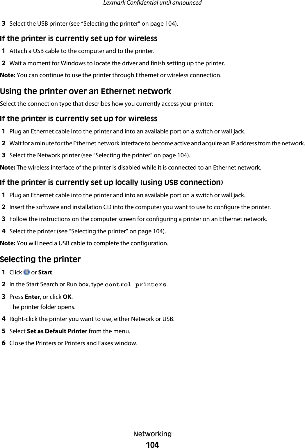 3Select the USB printer (see “Selecting the printer” on page 104).If the printer is currently set up for wireless1Attach a USB cable to the computer and to the printer.2Wait a moment for Windows to locate the driver and finish setting up the printer.Note: You can continue to use the printer through Ethernet or wireless connection.Using the printer over an Ethernet networkSelect the connection type that describes how you currently access your printer:If the printer is currently set up for wireless1Plug an Ethernet cable into the printer and into an available port on a switch or wall jack.2Wait for a minute for the Ethernet network interface to become active and acquire an IP address from the network.3Select the Network printer (see “Selecting the printer” on page 104).Note: The wireless interface of the printer is disabled while it is connected to an Ethernet network.If the printer is currently set up locally (using USB connection)1Plug an Ethernet cable into the printer and into an available port on a switch or wall jack.2Insert the software and installation CD into the computer you want to use to configure the printer.3Follow the instructions on the computer screen for configuring a printer on an Ethernet network.4Select the printer (see “Selecting the printer” on page 104).Note: You will need a USB cable to complete the configuration.Selecting the printer1Click   or Start.2In the Start Search or Run box, type control printers.3Press Enter, or click OK.The printer folder opens.4Right-click the printer you want to use, either Network or USB.5Select Set as Default Printer from the menu.6Close the Printers or Printers and Faxes window.Lexmark Confidential until announcedNetworking104