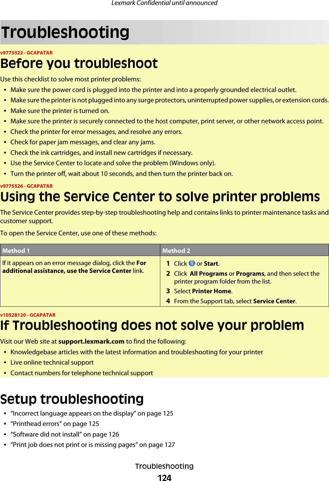 Troubleshootingv9775522 - GCAPATARBefore you troubleshootUse this checklist to solve most printer problems:•Make sure the power cord is plugged into the printer and into a properly grounded electrical outlet.•Make sure the printer is not plugged into any surge protectors, uninterrupted power supplies, or extension cords.•Make sure the printer is turned on.•Make sure the printer is securely connected to the host computer, print server, or other network access point.•Check the printer for error messages, and resolve any errors.•Check for paper jam messages, and clear any jams.•Check the ink cartridges, and install new cartridges if necessary.•Use the Service Center to locate and solve the problem (Windows only).•Turn the printer off, wait about 10 seconds, and then turn the printer back on.v9775526 - GCAPATARUsing the Service Center to solve printer problemsThe Service Center provides step-by-step troubleshooting help and contains links to printer maintenance tasks andcustomer support.To open the Service Center, use one of these methods:Method 1 Method 2If it appears on an error message dialog, click the Foradditional assistance, use the Service Center link. 1Click   or Start.2Click  All Programs or Programs, and then select theprinter program folder from the list.3Select Printer Home.4From the Support tab, select Service Center.v10528120 - GCAPATARIf Troubleshooting does not solve your problemVisit our Web site at support.lexmark.com to find the following:•Knowledgebase articles with the latest information and troubleshooting for your printer•Live online technical support•Contact numbers for telephone technical supportSetup troubleshooting•“Incorrect language appears on the display” on page 125•“Printhead errors” on page 125•“Software did not install” on page 126•“Print job does not print or is missing pages” on page 127Lexmark Confidential until announcedTroubleshooting124