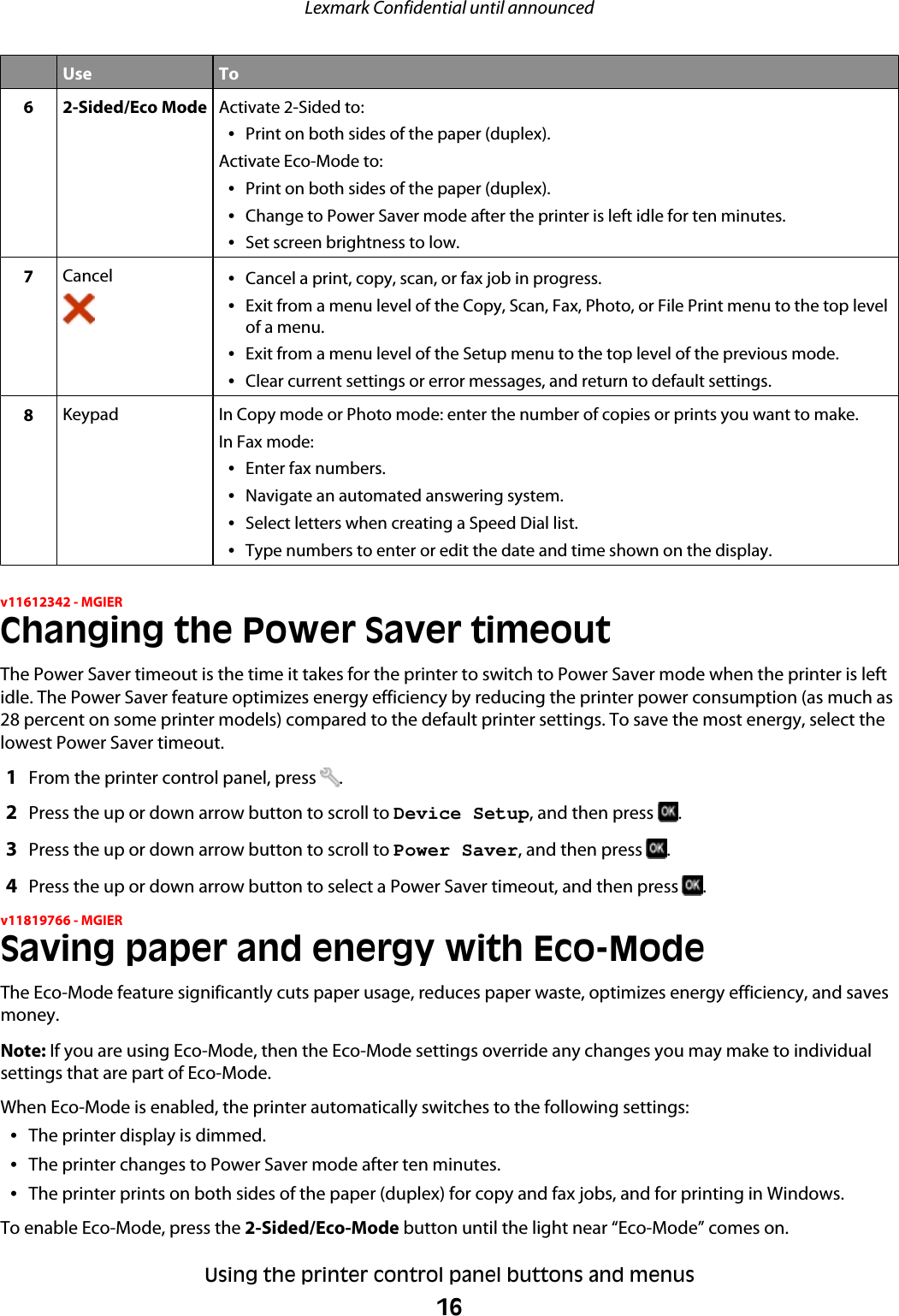 Use To6 2-Sided/Eco Mode Activate 2-Sided to:•Print on both sides of the paper (duplex).Activate Eco-Mode to:•Print on both sides of the paper (duplex).•Change to Power Saver mode after the printer is left idle for ten minutes.•Set screen brightness to low.7Cancel •Cancel a print, copy, scan, or fax job in progress.•Exit from a menu level of the Copy, Scan, Fax, Photo, or File Print menu to the top levelof a menu.•Exit from a menu level of the Setup menu to the top level of the previous mode.•Clear current settings or error messages, and return to default settings.8Keypad In Copy mode or Photo mode: enter the number of copies or prints you want to make.In Fax mode:•Enter fax numbers.•Navigate an automated answering system.•Select letters when creating a Speed Dial list.•Type numbers to enter or edit the date and time shown on the display.v11612342 - MGIERChanging the Power Saver timeoutThe Power Saver timeout is the time it takes for the printer to switch to Power Saver mode when the printer is leftidle. The Power Saver feature optimizes energy efficiency by reducing the printer power consumption (as much as28 percent on some printer models) compared to the default printer settings. To save the most energy, select thelowest Power Saver timeout.1From the printer control panel, press  .2Press the up or down arrow button to scroll to Device Setup, and then press  .3Press the up or down arrow button to scroll to Power Saver, and then press  .4Press the up or down arrow button to select a Power Saver timeout, and then press  .v11819766 - MGIERSaving paper and energy with Eco-ModeThe Eco-Mode feature significantly cuts paper usage, reduces paper waste, optimizes energy efficiency, and savesmoney.Note: If you are using Eco-Mode, then the Eco-Mode settings override any changes you may make to individualsettings that are part of Eco-Mode.When Eco-Mode is enabled, the printer automatically switches to the following settings:•The printer display is dimmed.•The printer changes to Power Saver mode after ten minutes.•The printer prints on both sides of the paper (duplex) for copy and fax jobs, and for printing in Windows.To enable Eco-Mode, press the 2-Sided/Eco-Mode button until the light near “Eco-Mode” comes on.Lexmark Confidential until announcedUsing the printer control panel buttons and menus16