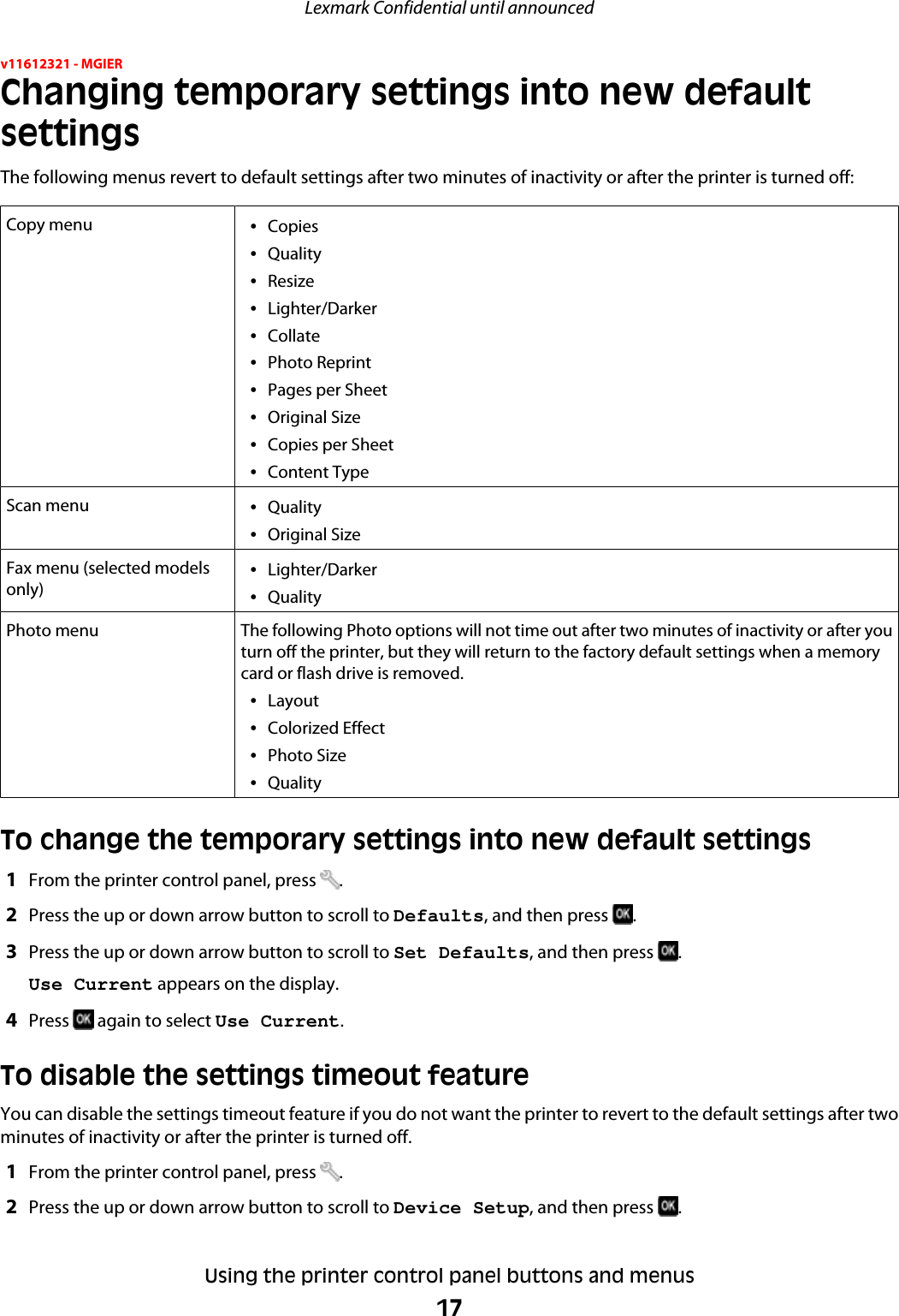 v11612321 - MGIERChanging temporary settings into new defaultsettingsThe following menus revert to default settings after two minutes of inactivity or after the printer is turned off:Copy menu •Copies•Quality•Resize•Lighter/Darker•Collate•Photo Reprint•Pages per Sheet•Original Size•Copies per Sheet•Content TypeScan menu •Quality•Original SizeFax menu (selected modelsonly) •Lighter/Darker•QualityPhoto menu The following Photo options will not time out after two minutes of inactivity or after youturn off the printer, but they will return to the factory default settings when a memorycard or flash drive is removed.•Layout•Colorized Effect•Photo Size•QualityTo change the temporary settings into new default settings1From the printer control panel, press  .2Press the up or down arrow button to scroll to Defaults, and then press  .3Press the up or down arrow button to scroll to Set Defaults, and then press  .Use Current appears on the display.4Press   again to select Use Current.To disable the settings timeout featureYou can disable the settings timeout feature if you do not want the printer to revert to the default settings after twominutes of inactivity or after the printer is turned off.1From the printer control panel, press  .2Press the up or down arrow button to scroll to Device Setup, and then press  .Lexmark Confidential until announcedUsing the printer control panel buttons and menus17