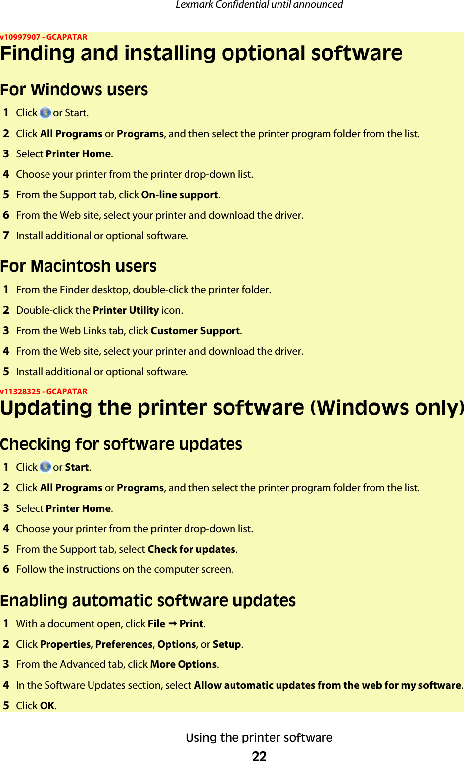 v10997907 - GCAPATARFinding and installing optional softwareFor Windows users1Click   or Start.2Click All Programs or Programs, and then select the printer program folder from the list.3Select Printer Home.4Choose your printer from the printer drop-down list.5From the Support tab, click On-line support.6From the Web site, select your printer and download the driver.7Install additional or optional software.For Macintosh users1From the Finder desktop, double-click the printer folder.2Double-click the Printer Utility icon.3From the Web Links tab, click Customer Support.4From the Web site, select your printer and download the driver.5Install additional or optional software.v11328325 - GCAPATARUpdating the printer software (Windows only)Checking for software updates1Click   or Start.2Click All Programs or Programs, and then select the printer program folder from the list.3Select Printer Home.4Choose your printer from the printer drop-down list.5From the Support tab, select Check for updates.6Follow the instructions on the computer screen.Enabling automatic software updates1With a document open, click File ª Print.2Click Properties, Preferences, Options, or Setup.3From the Advanced tab, click More Options.4In the Software Updates section, select Allow automatic updates from the web for my software.5Click OK.Lexmark Confidential until announcedUsing the printer software22