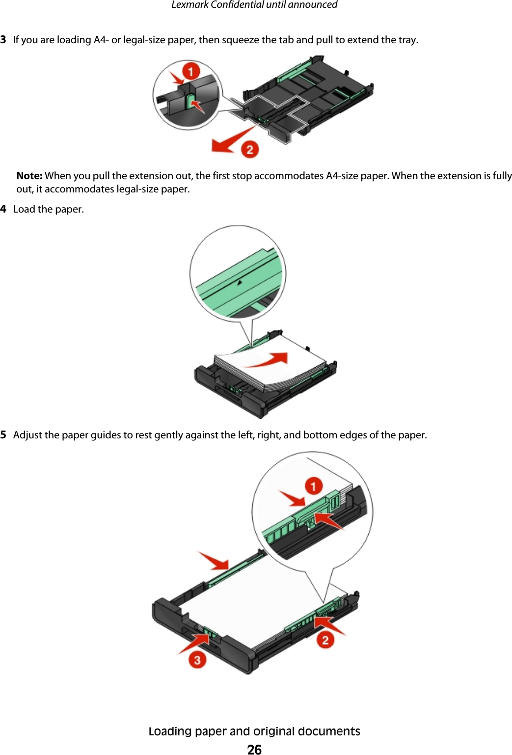 3If you are loading A4- or legal-size paper, then squeeze the tab and pull to extend the tray.Note: When you pull the extension out, the first stop accommodates A4-size paper. When the extension is fullyout, it accommodates legal-size paper.4Load the paper.5Adjust the paper guides to rest gently against the left, right, and bottom edges of the paper.Lexmark Confidential until announcedLoading paper and original documents26