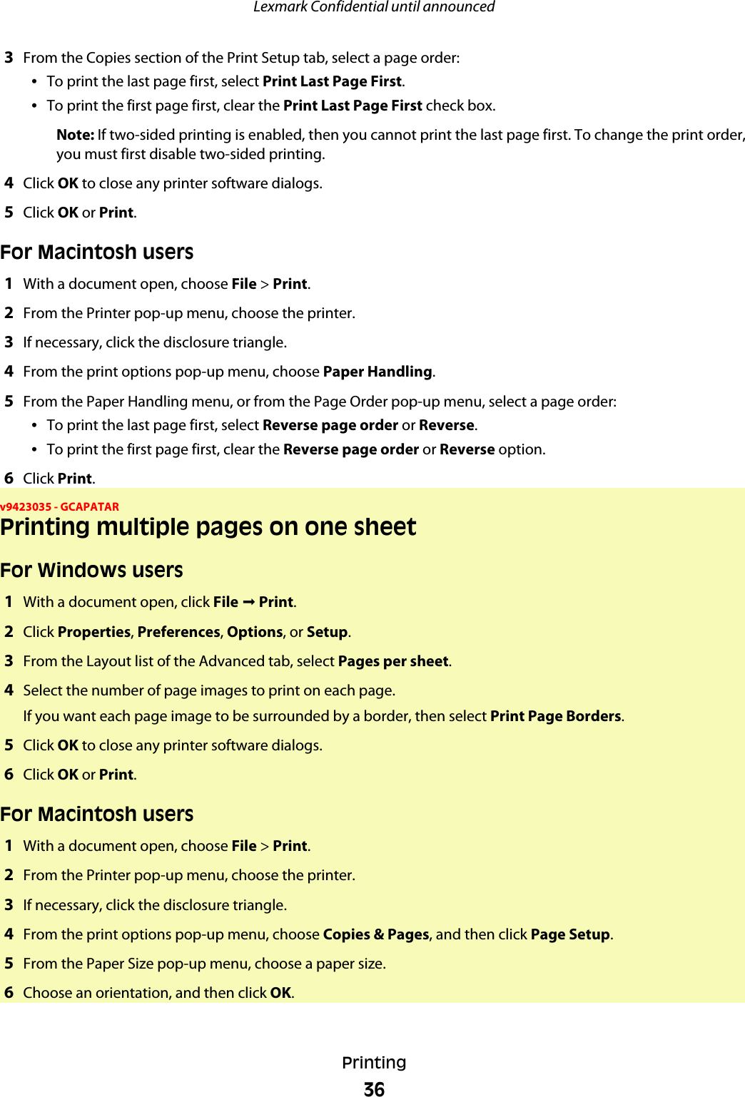 3From the Copies section of the Print Setup tab, select a page order:•To print the last page first, select Print Last Page First.•To print the first page first, clear the Print Last Page First check box.Note: If two-sided printing is enabled, then you cannot print the last page first. To change the print order,you must first disable two-sided printing.4Click OK to close any printer software dialogs.5Click OK or Print.For Macintosh users1With a document open, choose File &gt; Print.2From the Printer pop-up menu, choose the printer.3If necessary, click the disclosure triangle.4From the print options pop-up menu, choose Paper Handling.5From the Paper Handling menu, or from the Page Order pop-up menu, select a page order:•To print the last page first, select Reverse page order or Reverse.•To print the first page first, clear the Reverse page order or Reverse option.6Click Print.v9423035 - GCAPATARPrinting multiple pages on one sheetFor Windows users1With a document open, click File ª Print.2Click Properties, Preferences, Options, or Setup.3From the Layout list of the Advanced tab, select Pages per sheet.4Select the number of page images to print on each page.If you want each page image to be surrounded by a border, then select Print Page Borders.5Click OK to close any printer software dialogs.6Click OK or Print.For Macintosh users1With a document open, choose File &gt; Print.2From the Printer pop-up menu, choose the printer.3If necessary, click the disclosure triangle.4From the print options pop-up menu, choose Copies &amp; Pages, and then click Page Setup.5From the Paper Size pop-up menu, choose a paper size.6Choose an orientation, and then click OK.Lexmark Confidential until announcedPrinting36