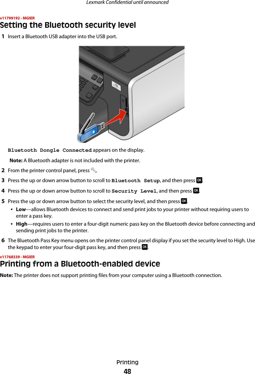 v11799192 - MGIERSetting the Bluetooth security level1Insert a Bluetooth USB adapter into the USB port.Bluetooth Dongle Connected appears on the display.Note: A Bluetooth adapter is not included with the printer.2From the printer control panel, press  .3Press the up or down arrow button to scroll to Bluetooth Setup, and then press  .4Press the up or down arrow button to scroll to Security Level, and then press  .5Press the up or down arrow button to select the security level, and then press  .•Low—allows Bluetooth devices to connect and send print jobs to your printer without requiring users toenter a pass key.•High—requires users to enter a four-digit numeric pass key on the Bluetooth device before connecting andsending print jobs to the printer.6The Bluetooth Pass Key menu opens on the printer control panel display if you set the security level to High. Usethe keypad to enter your four-digit pass key, and then press  .v11768339 - MGIERPrinting from a Bluetooth-enabled deviceNote: The printer does not support printing files from your computer using a Bluetooth connection.Lexmark Confidential until announcedPrinting48
