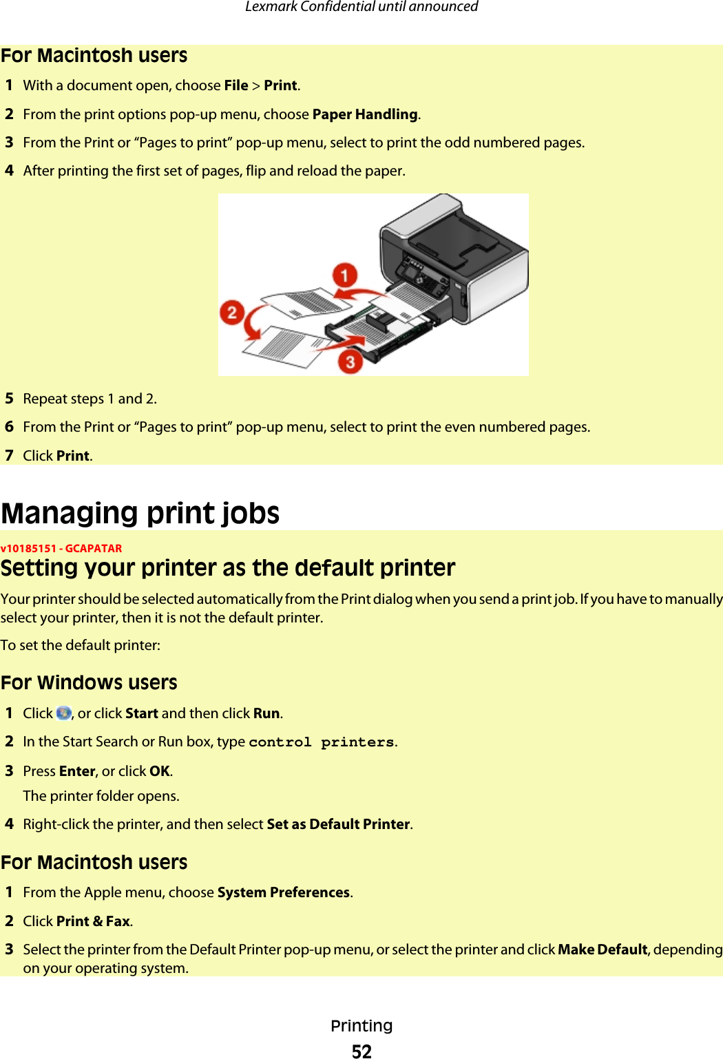 For Macintosh users1With a document open, choose File &gt; Print.2From the print options pop-up menu, choose Paper Handling.3From the Print or “Pages to print” pop-up menu, select to print the odd numbered pages.4After printing the first set of pages, flip and reload the paper.5Repeat steps 1 and 2.6From the Print or “Pages to print” pop-up menu, select to print the even numbered pages.7Click Print.Managing print jobsv10185151 - GCAPATARSetting your printer as the default printerYour printer should be selected automatically from the Print dialog when you send a print job. If you have to manuallyselect your printer, then it is not the default printer.To set the default printer:For Windows users1Click  , or click Start and then click Run.2In the Start Search or Run box, type control printers.3Press Enter, or click OK.The printer folder opens.4Right-click the printer, and then select Set as Default Printer.For Macintosh users1From the Apple menu, choose System Preferences.2Click Print &amp; Fax.3Select the printer from the Default Printer pop-up menu, or select the printer and click Make Default, dependingon your operating system.Lexmark Confidential until announcedPrinting52