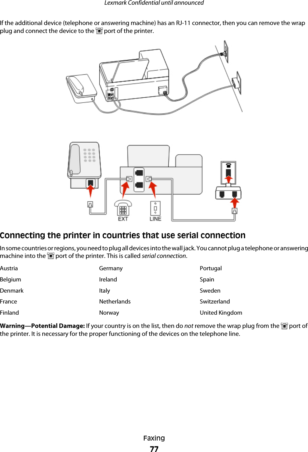If the additional device (telephone or answering machine) has an RJ-11 connector, then you can remove the wrapplug and connect the device to the   port of the printer.Connecting the printer in countries that use serial connectionIn some countries or regions, you need to plug all devices into the wall jack. You cannot plug a telephone or answeringmachine into the   port of the printer. This is called serial connection.Austria Germany PortugalBelgium Ireland SpainDenmark Italy SwedenFrance Netherlands SwitzerlandFinland Norway United KingdomWarning—Potential Damage: If your country is on the list, then do not remove the wrap plug from the   port ofthe printer. It is necessary for the proper functioning of the devices on the telephone line.Lexmark Confidential until announcedFaxing77