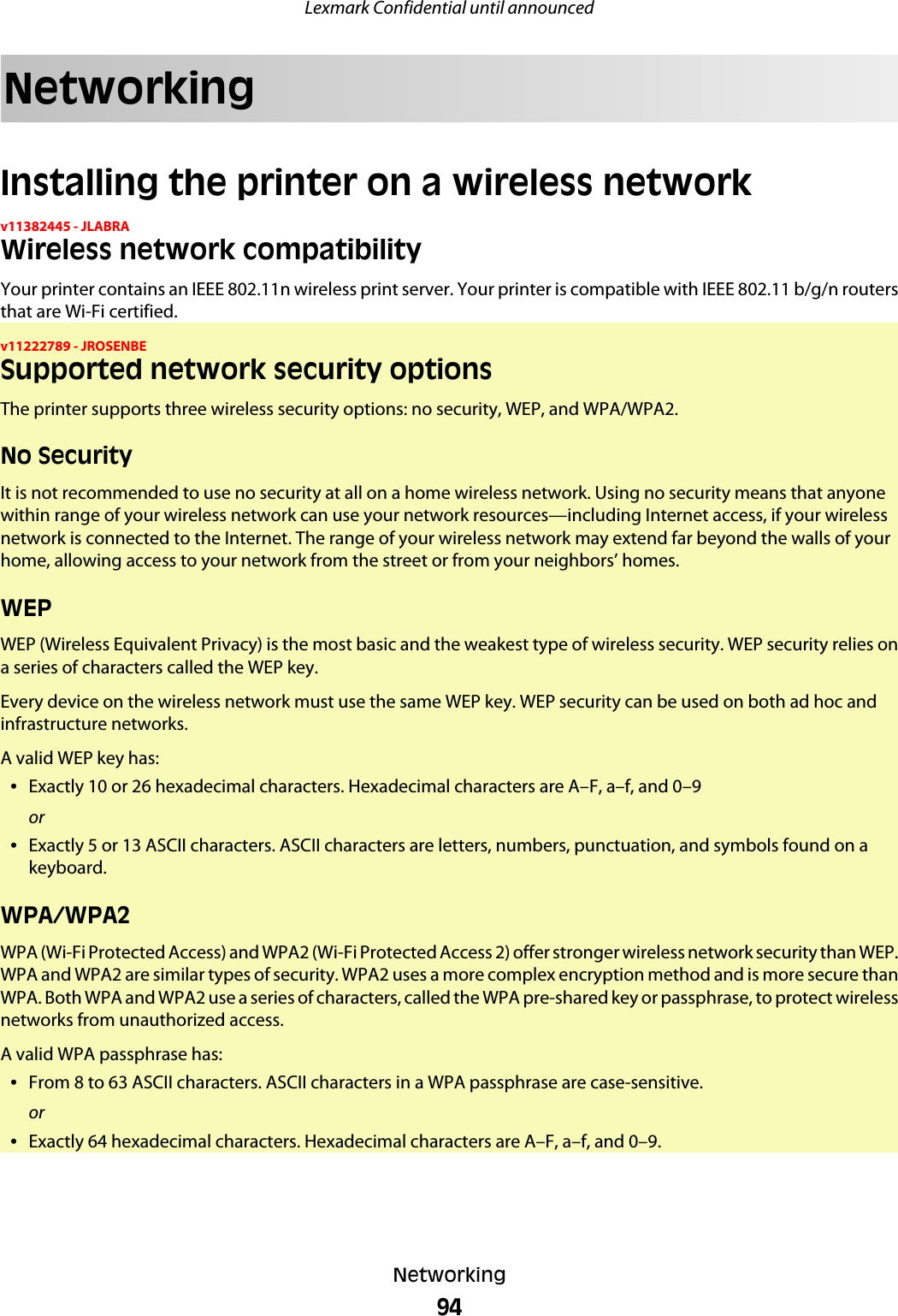 NetworkingInstalling the printer on a wireless networkv11382445 - JLABRAWireless network compatibilityYour printer contains an IEEE 802.11n wireless print server. Your printer is compatible with IEEE 802.11 b/g/n routersthat are Wi-Fi certified.v11222789 - JROSENBESupported network security optionsThe printer supports three wireless security options: no security, WEP, and WPA/WPA2.No SecurityIt is not recommended to use no security at all on a home wireless network. Using no security means that anyonewithin range of your wireless network can use your network resources—including Internet access, if your wirelessnetwork is connected to the Internet. The range of your wireless network may extend far beyond the walls of yourhome, allowing access to your network from the street or from your neighbors’ homes.WEPWEP (Wireless Equivalent Privacy) is the most basic and the weakest type of wireless security. WEP security relies ona series of characters called the WEP key.Every device on the wireless network must use the same WEP key. WEP security can be used on both ad hoc andinfrastructure networks.A valid WEP key has:•Exactly 10 or 26 hexadecimal characters. Hexadecimal characters are A–F, a–f, and 0–9or•Exactly 5 or 13 ASCII characters. ASCII characters are letters, numbers, punctuation, and symbols found on akeyboard.WPA/WPA2WPA (Wi-Fi Protected Access) and WPA2 (Wi-Fi Protected Access 2) offer stronger wireless network security than WEP.WPA and WPA2 are similar types of security. WPA2 uses a more complex encryption method and is more secure thanWPA. Both WPA and WPA2 use a series of characters, called the WPA pre-shared key or passphrase, to protect wirelessnetworks from unauthorized access.A valid WPA passphrase has:•From 8 to 63 ASCII characters. ASCII characters in a WPA passphrase are case-sensitive.or•Exactly 64 hexadecimal characters. Hexadecimal characters are A–F, a–f, and 0–9.Lexmark Confidential until announcedNetworking94