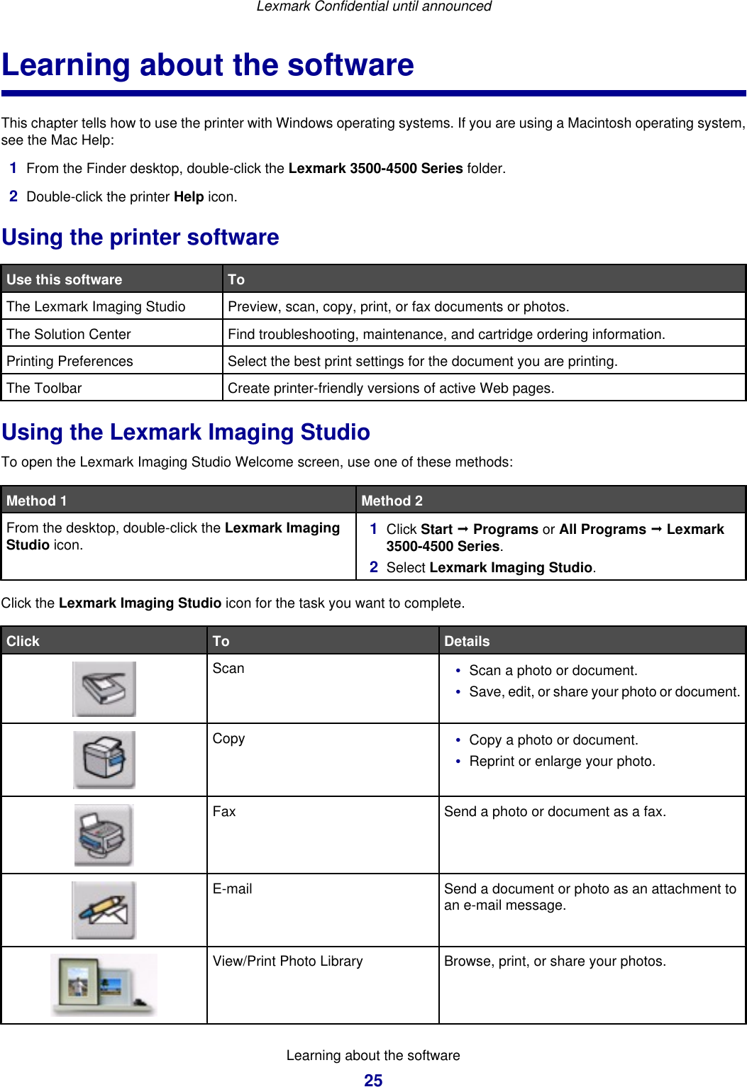 Learning about the softwareThis chapter tells how to use the printer with Windows operating systems. If you are using a Macintosh operating system,see the Mac Help:1From the Finder desktop, double-click the Lexmark 3500-4500 Series folder.2Double-click the printer Help icon.Using the printer softwareUse this software ToThe Lexmark Imaging Studio Preview, scan, copy, print, or fax documents or photos.The Solution Center Find troubleshooting, maintenance, and cartridge ordering information.Printing Preferences Select the best print settings for the document you are printing.The Toolbar Create printer-friendly versions of active Web pages.Using the Lexmark Imaging StudioTo open the Lexmark Imaging Studio Welcome screen, use one of these methods:Method 1 Method 2From the desktop, double-click the Lexmark ImagingStudio icon. 1Click Start ª Programs or All Programs ª Lexmark3500-4500 Series.2Select Lexmark Imaging Studio.Click the Lexmark Imaging Studio icon for the task you want to complete.Click To DetailsScan •Scan a photo or document.•Save, edit, or share your photo or document.Copy •Copy a photo or document.•Reprint or enlarge your photo.Fax Send a photo or document as a fax.E-mail Send a document or photo as an attachment toan e-mail message.View/Print Photo Library Browse, print, or share your photos.Lexmark Confidential until announcedLearning about the software25