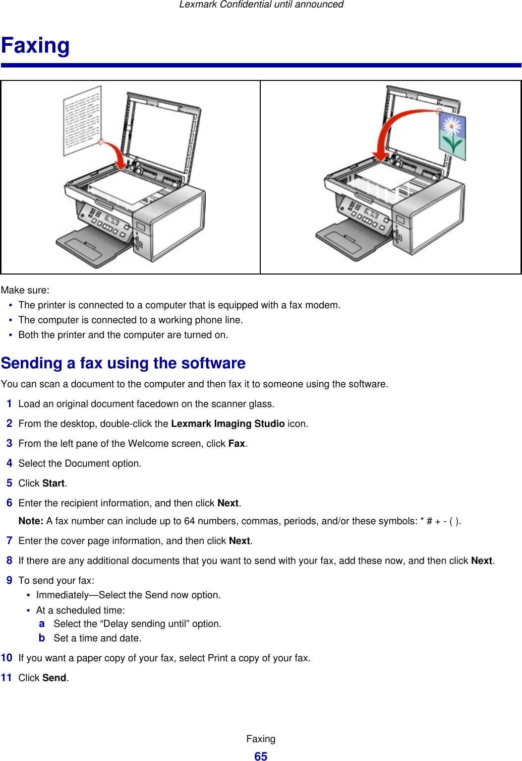 FaxingMake sure:•The printer is connected to a computer that is equipped with a fax modem.•The computer is connected to a working phone line.•Both the printer and the computer are turned on.Sending a fax using the softwareYou can scan a document to the computer and then fax it to someone using the software.1Load an original document facedown on the scanner glass.2From the desktop, double-click the Lexmark Imaging Studio icon.3From the left pane of the Welcome screen, click Fax.4Select the Document option.5Click Start.6Enter the recipient information, and then click Next.Note: A fax number can include up to 64 numbers, commas, periods, and/or these symbols: * # + - ( ).7Enter the cover page information, and then click Next.8If there are any additional documents that you want to send with your fax, add these now, and then click Next.9To send your fax:•Immediately—Select the Send now option.•At a scheduled time:aSelect the “Delay sending until” option.bSet a time and date.10 If you want a paper copy of your fax, select Print a copy of your fax.11 Click Send.Lexmark Confidential until announcedFaxing65