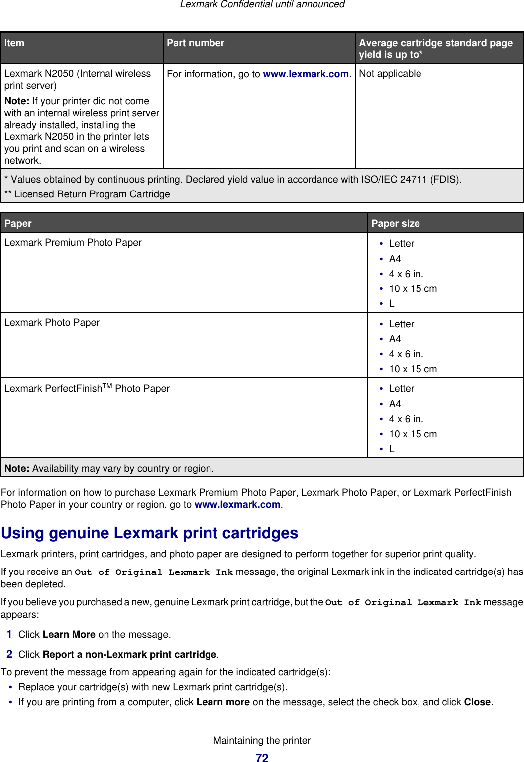 Item Part number Average cartridge standard pageyield is up to*Lexmark N2050 (Internal wirelessprint server)Note: If your printer did not comewith an internal wireless print serveralready installed, installing theLexmark N2050 in the printer letsyou print and scan on a wirelessnetwork.For information, go to www.lexmark.com.Not applicable* Values obtained by continuous printing. Declared yield value in accordance with ISO/IEC 24711 (FDIS).** Licensed Return Program CartridgePaper Paper sizeLexmark Premium Photo Paper •Letter•A4•4 x 6 in.•10 x 15 cm•LLexmark Photo Paper •Letter•A4•4 x 6 in.•10 x 15 cmLexmark PerfectFinishTM Photo Paper •Letter•A4•4 x 6 in.•10 x 15 cm•LNote: Availability may vary by country or region.For information on how to purchase Lexmark Premium Photo Paper, Lexmark Photo Paper, or Lexmark PerfectFinishPhoto Paper in your country or region, go to www.lexmark.com.Using genuine Lexmark print cartridgesLexmark printers, print cartridges, and photo paper are designed to perform together for superior print quality.If you receive an Out of Original Lexmark Ink message, the original Lexmark ink in the indicated cartridge(s) hasbeen depleted.If you believe you purchased a new, genuine Lexmark print cartridge, but the Out of Original Lexmark Ink messageappears:1Click Learn More on the message.2Click Report a non-Lexmark print cartridge.To prevent the message from appearing again for the indicated cartridge(s):•Replace your cartridge(s) with new Lexmark print cartridge(s).•If you are printing from a computer, click Learn more on the message, select the check box, and click Close.Lexmark Confidential until announcedMaintaining the printer72