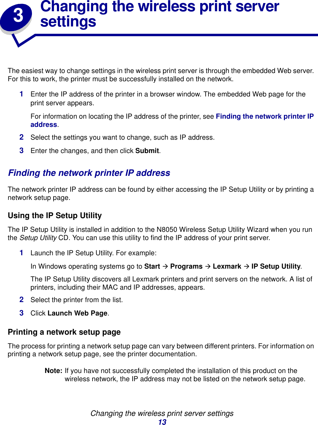 Changing the wireless print server settings133Changing the wireless print server settingsThe easiest way to change settings in the wireless print server is through the embedded Web server. For this to work, the printer must be successfully installed on the network. 1Enter the IP address of the printer in a browser window. The embedded Web page for the print server appears.For information on locating the IP address of the printer, see Finding the network printer IP address.2Select the settings you want to change, such as IP address.3Enter the changes, and then click Submit.Finding the network printer IP addressThe network printer IP address can be found by either accessing the IP Setup Utility or by printing a network setup page. Using the IP Setup UtilityThe IP Setup Utility is installed in addition to the N8050 Wireless Setup Utility Wizard when you run the Setup Utility CD. You can use this utility to find the IP address of your print server. 1Launch the IP Setup Utility. For example: In Windows operating systems go to Start Æ Programs Æ Lexmark Æ IP Setup Utility.The IP Setup Utility discovers all Lexmark printers and print servers on the network. A list of printers, including their MAC and IP addresses, appears. 2Select the printer from the list.3Click Launch Web Page.Printing a network setup page The process for printing a network setup page can vary between different printers. For information on printing a network setup page, see the printer documentation. Note: If you have not successfully completed the installation of this product on the wireless network, the IP address may not be listed on the network setup page. 