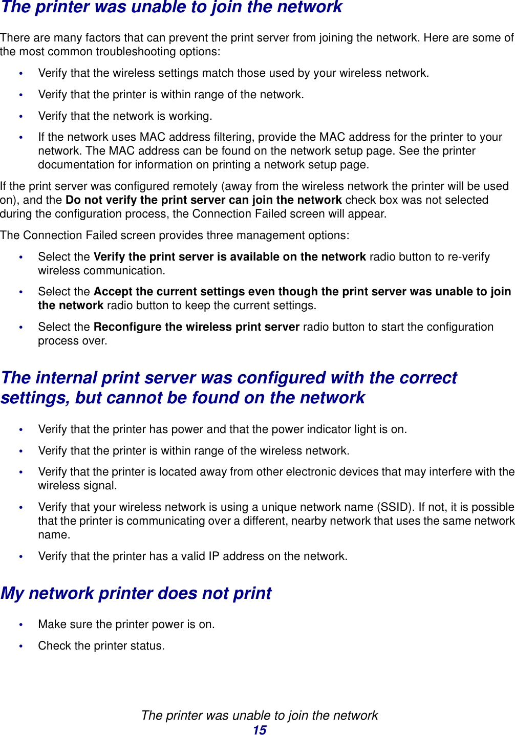 The printer was unable to join the network15The printer was unable to join the networkThere are many factors that can prevent the print server from joining the network. Here are some of the most common troubleshooting options: •Verify that the wireless settings match those used by your wireless network. •Verify that the printer is within range of the network.•Verify that the network is working. •If the network uses MAC address filtering, provide the MAC address for the printer to your network. The MAC address can be found on the network setup page. See the printer documentation for information on printing a network setup page.If the print server was configured remotely (away from the wireless network the printer will be used on), and the Do not verify the print server can join the network check box was not selected during the configuration process, the Connection Failed screen will appear. The Connection Failed screen provides three management options: •Select the Verify the print server is available on the network radio button to re-verify wireless communication. •Select the Accept the current settings even though the print server was unable to join the network radio button to keep the current settings.•Select the Reconfigure the wireless print server radio button to start the configuration process over. The internal print server was configured with the correctsettings, but cannot be found on the network•Verify that the printer has power and that the power indicator light is on.•Verify that the printer is within range of the wireless network.•Verify that the printer is located away from other electronic devices that may interfere with the wireless signal. •Verify that your wireless network is using a unique network name (SSID). If not, it is possible that the printer is communicating over a different, nearby network that uses the same network name.•Verify that the printer has a valid IP address on the network. My network printer does not print•Make sure the printer power is on.•Check the printer status.