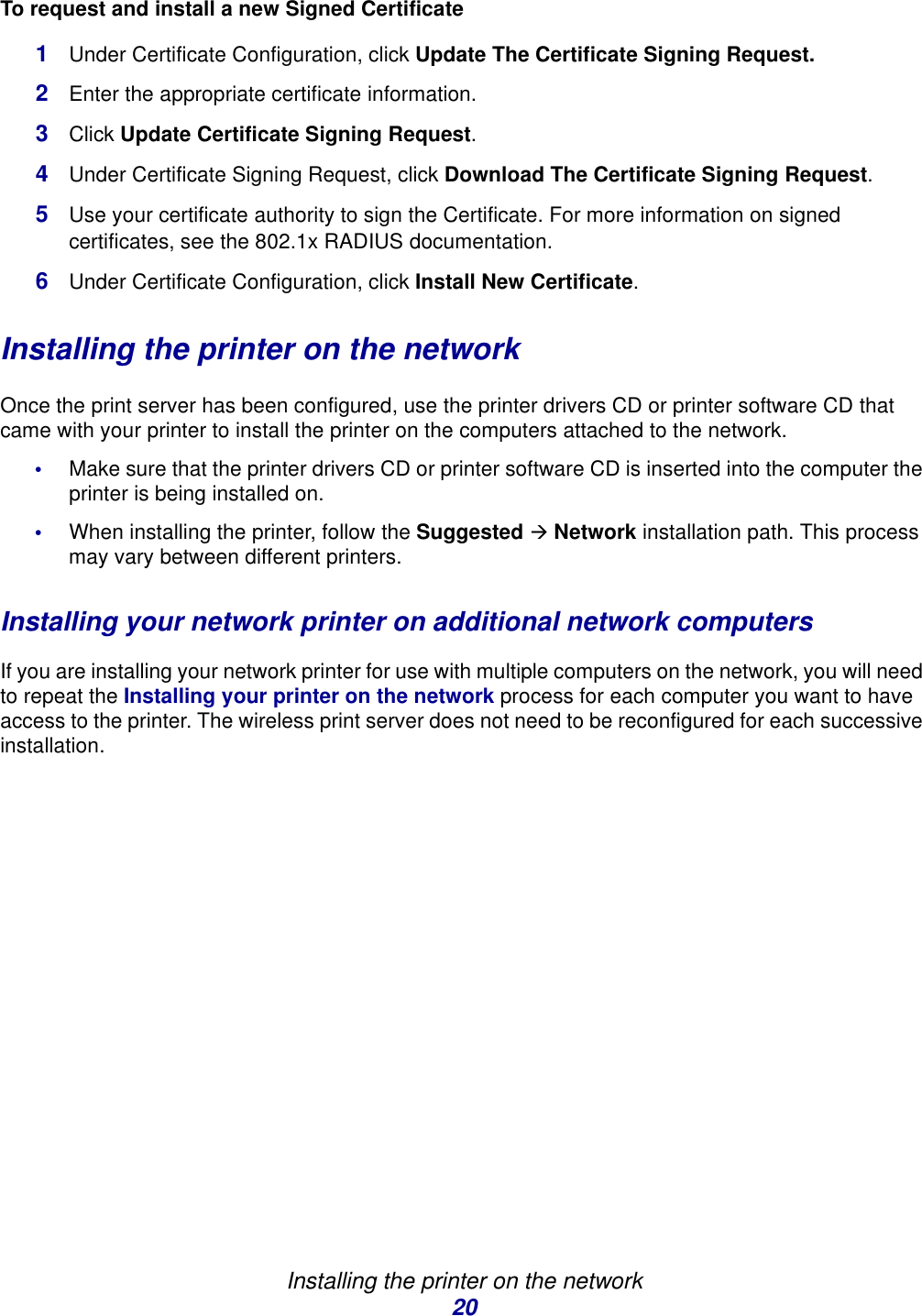 Installing the printer on the network20To request and install a new Signed Certificate1Under Certificate Configuration, click Update The Certificate Signing Request.2Enter the appropriate certificate information.3Click Update Certificate Signing Request. 4Under Certificate Signing Request, click Download The Certificate Signing Request. 5Use your certificate authority to sign the Certificate. For more information on signed certificates, see the 802.1x RADIUS documentation. 6Under Certificate Configuration, click Install New Certificate. Installing the printer on the networkOnce the print server has been configured, use the printer drivers CD or printer software CD that came with your printer to install the printer on the computers attached to the network. •Make sure that the printer drivers CD or printer software CD is inserted into the computer the printer is being installed on.•When installing the printer, follow the Suggested Æ Network installation path. This process may vary between different printers. Installing your network printer on additional network computersIf you are installing your network printer for use with multiple computers on the network, you will need to repeat the Installing your printer on the network process for each computer you want to have access to the printer. The wireless print server does not need to be reconfigured for each successive installation. 