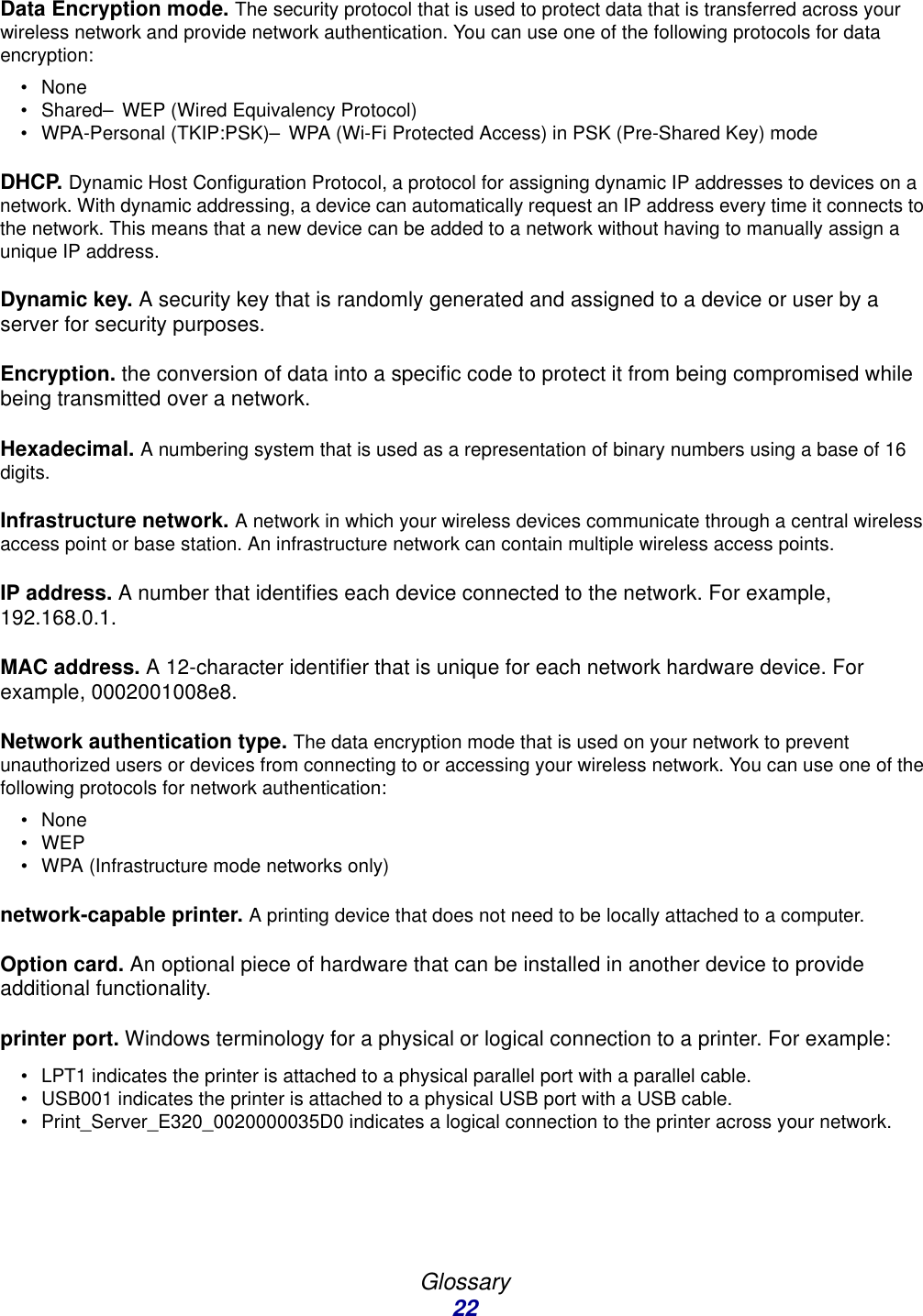 Glossary22Data Encryption mode. The security protocol that is used to protect data that is transferred across your wireless network and provide network authentication. You can use one of the following protocols for data encryption:•None• Shared–WEP (Wired Equivalency Protocol)• WPA-Personal (TKIP:PSK)–WPA (Wi-Fi Protected Access) in PSK (Pre-Shared Key) modeDHCP. Dynamic Host Configuration Protocol, a protocol for assigning dynamic IP addresses to devices on a network. With dynamic addressing, a device can automatically request an IP address every time it connects to the network. This means that a new device can be added to a network without having to manually assign a unique IP address. Dynamic key. A security key that is randomly generated and assigned to a device or user by a server for security purposes. Encryption. the conversion of data into a specific code to protect it from being compromised while being transmitted over a network. Hexadecimal. A numbering system that is used as a representation of binary numbers using a base of 16 digits. Infrastructure network. A network in which your wireless devices communicate through a central wireless access point or base station. An infrastructure network can contain multiple wireless access points.IP address. A number that identifies each device connected to the network. For example, 192.168.0.1.MAC address. A 12-character identifier that is unique for each network hardware device. For example, 0002001008e8.Network authentication type. The data encryption mode that is used on your network to prevent unauthorized users or devices from connecting to or accessing your wireless network. You can use one of the following protocols for network authentication:•None•WEP• WPA (Infrastructure mode networks only)network-capable printer. A printing device that does not need to be locally attached to a computer. Option card. An optional piece of hardware that can be installed in another device to provide additional functionality. printer port. Windows terminology for a physical or logical connection to a printer. For example: • LPT1 indicates the printer is attached to a physical parallel port with a parallel cable.• USB001 indicates the printer is attached to a physical USB port with a USB cable.• Print_Server_E320_0020000035D0 indicates a logical connection to the printer across your network.